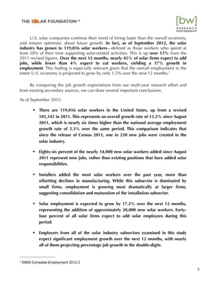 U.S. solar companies continue their trend of hiring faster than the overall economy,
and remain optimistic about future growth. In fact, as of September 2012, the solar
industry has grown to 119,016 solar workers—deﬁned as those workers who spend at
least 50% of their time supporting solar-related activities. This is up over 13% from the
2011 revised ﬁgures. Over the next 12 months, nearly 45% of solar ﬁrms expect to add
jobs, while fewer than 4% expect to cut workers, yielding a 17% growth in
employment. This ﬁnding is especially relevant given that the overall employment in the
entire U.S. economy is projected to grow by only 1.5% over the next 12 months.1
By comparing the job growth expectations from our multi-year research effort and
from existing secondary sources, we can draw several important conclusions.
As of September 2012:
• There are 119,016 solar workers in the United States, up from a revised
105,145 in 2011. This represents an overall growth rate of 13.2% since August
2011, which is nearly six times higher than the national average employment
growth rate of 2.3% over the same period. This comparison indicates that
since the release of Census 2011, one in 230 new jobs were created in the
solar industry.
• Eighty-six percent of the nearly 14,000 new solar workers added since August
2011 represent new jobs, rather than existing positions that have added solar
responsibilities.
• Installers added the most solar workers over the past year, more than
offsetting declines in manufacturing. While this subsector is dominated by
small ﬁrms, employment is growing most dramatically at larger ﬁrms,
suggesting consolidation and maturation of the installation subsector.
• Solar employment is expected to grow by 17.2% over the next 12 months,
representing the addition of approximately 20,000 new solar workers. Forty-
four percent of all solar ﬁrms expect to add solar employees during this
period.
• Employers from all of the solar industry subsectors examined in this study
expect signiﬁcant employment growth over the next 12 months, with nearly
all of them projecting percentage job growth in the double-digits.
5
1 EMSI Complete Employment 2012.3
™"
 