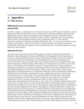 5. Appendices
5.1 Data Sources
EMSI Data Sources and Calculations
Industry Data
In order to capture a complete picture of industry employment, EMSI basically combines covered
employment data from Quarterly Census of Employment and Wages (QCEW) produced by the
Department of Labor with total employment data in Regional Economic Information System
(REIS) published by the Bureau of Economic Analysis (BEA), augmented with County Business
Patterns (CBP) and Nonemployer Statistics (NES) published by the U.S. Census Bureau.
Projections are based on the latest available EMSI industry data, 15-year past local trends in each
industry, growth rates in statewide and (where available) sub-state area industry projections
published by individual state agencies, and (in part) growth rates in national projections from the
Bureau of Labor Statistics.
State Data Sources
This report uses state data from the following agencies: Alabama Department of Industrial
Relations; Alaska Department of Labor and Workforce Development; Arizona Department of
Commerce, Research Administration; Arkansas Department of Workforce Services; California
Labor Market Information Department; Colorado Department of Labor and Employment;
Connecticut did not provide us with a data source; Delaware Ofﬁce of Occupational and Labor
Market Information, Delaware Wages 2004; District of Columbia did not provide us with a data
source; Florida Agency for Workforce Innovation; Georgia Department of Labor, Workforce
Information and Analysis, Occupational Information Services Unit; Hawaii Department of Labor
and Industrial Relations, Research and Statistics Ofﬁce; Idaho Department of Labor; Illinois
Department of Employment Security, Employment Projections; Indiana Department of Workforce
Development; Iowa Workforce Development; Kansas Department of Labor, Labor Market
Information Services, Kansas Wage Survey; Kentucky Ofﬁce of Employment and Training;
Louisiana Department of Labor; Maine did not provide us with a data source; Maryland
Department of Labor, Licensing and Regulation, Ofﬁce of Labor Market Analysis and
Information; Massachusetts did not provide us with a data source; Michigan Department of Labor
and Economic Growth, Bureau of Labor Market Information and Strategic Initiatives; Minnesota
Department of Employment and Economic Development; Mississippi Department of Employment
Security; Missouri Department of Economic Development; Montana Department of Labor and
Industry, Research and Analysis Bureau; Nebraska Workforce Development; Nevada Department
of Employment, Training and Rehabilitation, Information Development and Processing Division,
Research and Analysis Bureau; New Hampshire Department of Employment Security; New Jersey
Department of Labor and Workforce Development; New Mexico Department of Labor, Bureau of
Economic Research and Analysis; New York Department of Labor, Division of Research and
Statistics; North Carolina Employment Security Commission, Labor Market Information Division;
North Dakota Job Service, Labor Market Information Center; Ohio Department of Job and Family
51
™
 