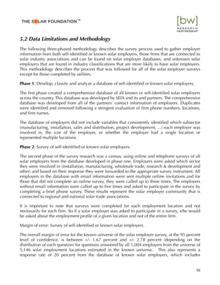 5.2 Data Limitations and Methodology
The following three-phased methodology describes the survey process used to gather employer
information from both self-identiﬁed or known solar employers, those ﬁrms that are connected to
solar industry associations and can be found on solar employer databases, and unknown solar
employers that are found in industry classiﬁcations that are more likely to have solar employers.
This methodology describes the process that was followed for all of the solar employer surveys
except for those completed by utilities.
Phase 1: Develop, classify and analyze a database of self-identiﬁed or known solar employers.
The ﬁrst phase created a comprehensive database of all known or self-identiﬁed solar employers
across the country. This database was developed by SEIA and its and partners. The comprehensive
database was developed from all of the partners’ contact information of employers. Duplicates
were identiﬁed and removed following a stringent evaluation of ﬁrm phone numbers, locations,
and ﬁrm names.
The database of employers did not include variables that consistently identiﬁed which subsector
(manufacturing, installation, sales and distribution, project development, ...) each employer was
involved in, the size of the employer, or whether the employer had a single location or
represented multiple locations.
Phase 2: Survey of self-identiﬁed or known solar employers.
The second phase of the survey research was a census, using online and telephone surveys of all
solar employers from the database developed in phase one. Employers were asked which sector
they were involved in (installation, manufacturing, wholesale trade, research & development and
other) and based on their response they were forwarded to the appropriate survey instrument. All
employers in the database with email information were sent multiple online invitations and for
those that did not complete an online survey, they were called up to three times. The employers
without email information were called up to ﬁve times and asked to participate in the survey by
completing a brief phone survey. These results represent the solar employer community that is
connected to regional and national solar trade associations.
It is important to note that surveys were completed for each employment location and not
necessarily for each ﬁrm. So if a solar employer was asked to participate in a survey, s/he would
be asked about the employment proﬁle of a given location and not of the entire ﬁrm.
Margin of error: Survey of self-identiﬁed or known solar employers.
The overall margin of error for the known universe of the solar employer survey, at the 95 percent
level of conﬁdence, is between +/- 1.67 percent and +/- 2.78 percent (depending on the
distribution of each question) for questions answered by all 1,004 employers from the universe of
5,146 solar employment locations estimated in the known universe. This also represents a
response rate of 20 percent from the database of known solar employers, which includes
53
™
 