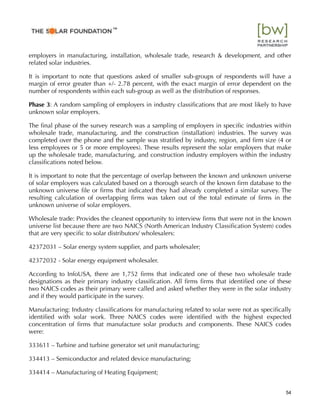 employers in manufacturing, installation, wholesale trade, research & development, and other
related solar industries.
It is important to note that questions asked of smaller sub-groups of respondents will have a
margin of error greater than +/- 2.78 percent, with the exact margin of error dependent on the
number of respondents within each sub-group as well as the distribution of responses.
Phase 3: A random sampling of employers in industry classiﬁcations that are most likely to have
unknown solar employers.
The ﬁnal phase of the survey research was a sampling of employers in speciﬁc industries within
wholesale trade, manufacturing, and the construction (installation) industries. The survey was
completed over the phone and the sample was stratiﬁed by industry, region, and ﬁrm size (4 or
less employees or 5 or more employees). These results represent the solar employers that make
up the wholesale trade, manufacturing, and construction industry employers within the industry
classiﬁcations noted below.
It is important to note that the percentage of overlap between the known and unknown universe
of solar employers was calculated based on a thorough search of the known ﬁrm database to the
unknown universe ﬁle or ﬁrms that indicated they had already completed a similar survey. The
resulting calculation of overlapping ﬁrms was taken out of the total estimate of ﬁrms in the
unknown universe of solar employers.
Wholesale trade: Provides the cleanest opportunity to interview ﬁrms that were not in the known
universe list because there are two NAICS (North American Industry Classiﬁcation System) codes
that are very speciﬁc to solar distributors/ wholesalers:
42372031 – Solar energy system supplier, and parts wholesaler;
42372032 - Solar energy equipment wholesaler.
According to InfoUSA, there are 1,752 ﬁrms that indicated one of these two wholesale trade
designations as their primary industry classiﬁcation. All ﬁrms ﬁrms that identiﬁed one of these
two NAICS codes as their primary were called and asked whether they were in the solar industry
and if they would participate in the survey.
Manufacturing: Industry classiﬁcations for manufacturing related to solar were not as speciﬁcally
identiﬁed with solar work. Three NAICS codes were identiﬁed with the highest expected
concentration of ﬁrms that manufacture solar products and components. These NAICS codes
were:
333611 – Turbine and turbine generator set unit manufacturing;
334413 – Semiconductor and related device manufacturing;
334414 – Manufacturing of Heating Equipment;
54
™
 