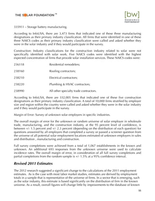 335911 – Storage battery manufacturing.
According to InfoUSA, there are 3,473 ﬁrms that indicated one of these three manufacturing
designations as their primary industry classiﬁcation. All ﬁrms that were identiﬁed in one of these
three NAICS codes as their primary industry classiﬁcation were called and asked whether they
were in the solar industry and if they would participate in the survey.
Construction: Industry classiﬁcations for the construction industry related to solar were not
speciﬁcally identiﬁed with solar work. Five NAICS codes were identiﬁed with the highest
expected concentration of ﬁrms that provide solar installation services. These NAICS codes were:
236118 Residential remodelers;
238160 Rooﬁng contractors;
238210 Electrical contractors;
238220 Plumbing & HVAC contractors;
238990 All other specialty trade contractors.
According to InfoUSA, there are 332,005 ﬁrms that indicated one of these ﬁve construction
designations as their primary industry classiﬁcation. A total of 10,000 ﬁrms stratiﬁed by employer
size and region within the country were called and asked whether they were in the solar industry
and if they would participate in the survey.
Margin of Error: Survey of unknown solar employers in speciﬁc industries.
The overall margin of error for the unknown or random universe of solar employer in wholesale
trade, manufacturing, and the construction industry, at the 95 percent level of conﬁdence, is
between +/- 1.5 percent and +/- 2.3 percent (depending on the distribution of each question) for
questions answered by all employers that completed a survey or passed a screener question from
the universe of all potential solar employment locations estimated of unknown employers in sales
and distribution , manufacturing and construction.
Full survey completions were achieved from a total of 1,067 establishments in the known and
unknown. An additional 693 responses from the unknown universe were used to calculate
incidence rates. The overall margin of error, in consideration of all full survey completions and
partial completions from the random sample is +/- 1.5% at a 95% conﬁdence interval.
Revised 2011 Estimates
The 2012 research suggested a signiﬁcant change to the calculations of the 2011 employment
estimates. As is the case with most labor market studies, estimates are derived by employment
totals in a sample that is representative of the universe of ﬁrms. In a sector that is emerging, such
as the solar industry, this estimate is based signiﬁcantly on the distribution of ﬁrm in the known
universe. As a result, overall ﬁgures will change little by improvements to the database of known
55
™
 