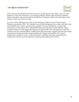 ﬁrms, however, the distribution of those ﬁrms can change dramatically when a more accurate
database is used. This is because in an emerging industry without sufﬁcient known database
detail, researchers must assume that the distribution of responses reﬂects the distribution of the
industry, which may not be accurate.
For Census 2012, BW Research used a newly developed, highly accurate National Solar
Database, provided by SEIA. This database was veriﬁed through previous contact with SEIA staff,
and included many metrics not previously available. This new distribution, coupled with
information on churn since 2011, allowed BW Research to provide revised estimates. These
revised estimates for 2011 suggest that there were signiﬁcantly more manufacturers and fewer
installers and sales and distribution establishments than previously reported. Because the average
manufacturer is larger than the average installer, this change increased the 2011 overall
employment estimate by 4.8%. It also reduced the installation and sales and distribution
employment estimates and increased the manufacturing employment estimate.
56
™
 