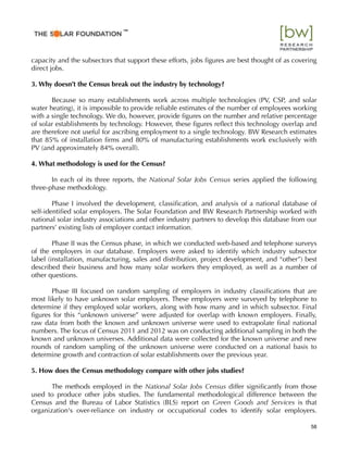 capacity and the subsectors that support these efforts, jobs ﬁgures are best thought of as covering
direct jobs.
3. Why doesn’t the Census break out the industry by technology?
Because so many establishments work across multiple technologies (PV, CSP, and solar
water heating), it is impossible to provide reliable estimates of the number of employees working
with a single technology. We do, however, provide ﬁgures on the number and relative percentage
of solar establishments by technology. However, these ﬁgures reﬂect this technology overlap and
are therefore not useful for ascribing employment to a single technology. BW Research estimates
that 85% of installation ﬁrms and 80% of manufacturing establishments work exclusively with
PV (and approximately 84% overall).
4. What methodology is used for the Census?
In each of its three reports, the National Solar Jobs Census series applied the following
three-phase methodology.
Phase I involved the development, classiﬁcation, and analysis of a national database of
self-identiﬁed solar employers. The Solar Foundation and BW Research Partnership worked with
national solar industry associations and other industry partners to develop this database from our
partners’ existing lists of employer contact information.
Phase II was the Census phase, in which we conducted web-based and telephone surveys
of the employers in our database. Employers were asked to identify which industry subsector
label (installation, manufacturing, sales and distribution, project development, and “other”) best
described their business and how many solar workers they employed, as well as a number of
other questions.
Phase III focused on random sampling of employers in industry classiﬁcations that are
most likely to have unknown solar employers. These employers were surveyed by telephone to
determine if they employed solar workers, along with how many and in which subsector. Final
ﬁgures for this “unknown universe” were adjusted for overlap with known employers. Finally,
raw data from both the known and unknown universe were used to extrapolate ﬁnal national
numbers. The focus of Census 2011 and 2012 was on conducting additional sampling in both the
known and unknown universes. Additional data were collected for the known universe and new
rounds of random sampling of the unknown universe were conducted on a national basis to
determine growth and contraction of solar establishments over the previous year.
5. How does the Census methodology compare with other jobs studies?
The methods employed in the National Solar Jobs Census differ signiﬁcantly from those
used to produce other jobs studies. The fundamental methodological difference between the
Census and the Bureau of Labor Statistics (BLS) report on Green Goods and Services is that
organization's over-reliance on industry or occupational codes to identify solar employers.
58
™
 