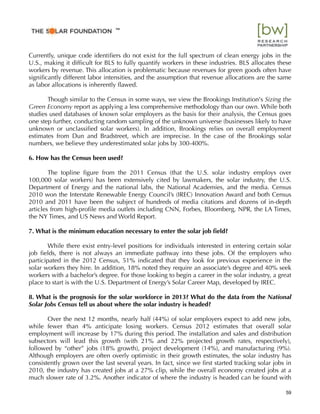 Currently, unique code identiﬁers do not exist for the full spectrum of clean energy jobs in the
U.S., making it difﬁcult for BLS to fully quantify workers in these industries. BLS allocates these
workers by revenue. This allocation is problematic because revenues for green goods often have
signiﬁcantly different labor intensities, and the assumption that revenue allocations are the same
as labor allocations is inherently ﬂawed.
Though similar to the Census in some ways, we view the Brookings Institution's Sizing the
Green Economy report as applying a less comprehensive methodology than our own. While both
studies used databases of known solar employers as the basis for their analysis, the Census goes
one step further, conducting random sampling of the unknown universe (businesses likely to have
unknown or unclassiﬁed solar workers). In addition, Brookings relies on overall employment
estimates from Dun and Bradstreet, which are imprecise. In the case of the Brookings solar
numbers, we believe they underestimated solar jobs by 300-400%.
6. How has the Census been used?
The topline ﬁgure from the 2011 Census (that the U.S. solar industry employs over
100,000 solar workers) has been extensively cited by lawmakers, the solar industry, the U.S.
Department of Energy and the national labs, the National Academies, and the media. Census
2010 won the Interstate Renewable Energy Council’s (IREC) Innovation Award and both Census
2010 and 2011 have been the subject of hundreds of media citations and dozens of in-depth
articles from high-proﬁle media outlets including CNN, Forbes, Bloomberg, NPR, the LA Times,
the NY Times, and US News and World Report.
7. What is the minimum education necessary to enter the solar job ﬁeld?
While there exist entry-level positions for individuals interested in entering certain solar
job ﬁelds, there is not always an immediate pathway into these jobs. Of the employers who
participated in the 2012 Census, 51% indicated that they look for previous experience in the
solar workers they hire. In addition, 18% noted they require an associate’s degree and 40% seek
workers with a bachelor’s degree. For those looking to begin a career in the solar industry, a great
place to start is with the U.S. Department of Energy’s Solar Career Map, developed by IREC.
8. What is the prognosis for the solar workforce in 2013? What do the data from the National
Solar Jobs Census tell us about where the solar industry is headed?
Over the next 12 months, nearly half (44%) of solar employers expect to add new jobs,
while fewer than 4% anticipate losing workers. Census 2012 estimates that overall solar
employment will increase by 17% during this period. The installation and sales and distribution
subsectors will lead this growth (with 21% and 22% projected growth rates, respectively),
followed by “other” jobs (18% growth), project development (14%), and manufacturing (9%).
Although employers are often overly optimistic in their growth estimates, the solar industry has
consistently grown over the last several years. In fact, since we ﬁrst started tracking solar jobs in
2010, the industry has created jobs at a 27% clip, while the overall economy created jobs at a
much slower rate of 3.2%. Another indicator of where the industry is headed can be found with
59
™
 