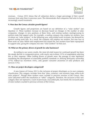 revenues.  Census 2012 shows that all subsectors derive a larger percentage of their overall
revenues from solar than in previous years. This demonstrates that companies ﬁnd solar to be an
increasingly sound investment.
9. How does the Census calculate growth ﬁgures?
Growth ﬁgures and projections are based on our deﬁnition of a “solar worker” (see
Question 2). These numbers increase or decrease based on changes in the number of solar
companies, changes in new positions at these ﬁrms, and existing workers starting/ceasing to
perform tasks that support solar. For example, a rooﬁng company may employ ten workers, two
of whom are “solar workers”. In the following year, solar-related work increases, but demand for
general rooﬁng work falls. As a result, the company still employs ten workers, but now four of
them work on solar. While total employment has stayed ﬂat, two workers have been repurposed
to support solar, giving the company two new “solar workers” for that year.
10. What are the primary drivers of growth for solar businesses?
According to our survey results, the most oft-cited reason for continued growth has been
the steady decline in component prices, with nearly one-in-three (31%) of respondents selecting
this as their response. Other leading drivers of growth were: the passage of state legislation
mandating the development of renewable portfolio standards or allowing third-party ownership
(17%); federal tax incentives (16%), and; greater consumer awareness of solar products and
services (13%).
11. How are project developers categorized?
A new feature of Census 2012 is the inclusion of project developers as its own company
classiﬁcation. This category includes ﬁrms that “plan, construct, and maintain large utility-scale
solar projects”. Though these workers were counted in previous versions of the Census, they
were subsumed within the installation or “other” categories. Therefore, the inclusion of this new
category does not represent a count of previously uncounted jobs, but merely the reclassiﬁcation
of solar workers counted in previous versions of the Census.
60
™
 
