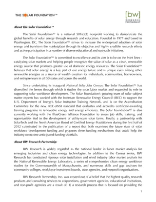 About The Solar Foundation™
The Solar Foundation™ is a national 501(c)(3) nonproﬁt working to demonstrate the
global beneﬁts of solar energy through research and education. Founded in 1977 and based in
Washington, DC, The Solar Foundation™ strives to increase the widespread adoption of solar
energy and transform the marketplace through its objective and highly credible research efforts
and active participation in a number of diverse educational and outreach initiatives.
The Solar Foundation™ is committed to excellence and its aim is to be on the front lines -
catalyzing solar markets and helping people recognize the value of solar as a clean, renewable
energy source that promotes greater use of domestic energy resources. The Solar Foundation™
believes that solar energy is a key part of our energy future and is unique even among other
renewable energies as a source of wealth creation for individuals, communities, homeowners,
and entrepreneurs in all 50 states and across the world.
Since undertaking its inaugural National Solar Jobs Census, The Solar Foundation™ has
diversiﬁed the lenses through which it studies the solar labor market and expanded its role in
supporting solar workforce development. The Solar Foundation’s growing team of solar subject
matter experts has worked with the Interstate Renewable Energy Council (IREC) to support the
U.S. Department of Energy’s Solar Instructor Training Network, and is on the Accreditation
Committee for the new IREC-ANSI standard that evaluates and accredits certiﬁcate-awarding
training programs in renewable energy and energy efﬁciency. The Solar Foundation™ is also
currently working with the BlueGreen Alliance Foundation to assess job skills, training, and
opportunities tied to the development of utility-scale solar farms. Finally, a partnership with
SolarTech and the North American Board of Certiﬁed Energy Practitioners during the ﬁrst half of
2012 culminated in the publication of a report that both examines the future state of solar
workforce development funding and proposes three funding mechanisms that could help the
industry overcome anticipated funding shortfalls.
About BW Research Partnership
BW Research is widely regarded as the national leader in labor market analysis for
emerging industries and clean energy technologies. In addition to the Census series, BW
Research has conducted rigorous solar installation and wind industry labor market analysis for
the National Renewable Energy Laboratory, a series of comprehensive clean energy workforce
studies for the Commonwealth of Massachusetts, and numerous skills and gap analyses for
community colleges, workforce investment boards, state agencies, and nonproﬁt organizations.
BW Research Partnership, Inc. was created out of a belief that the highest quality research
products and consulting services to corporations, government agencies, educational institutions,
and non-proﬁt agencies are a result of: 1) a research process that is focused on providing the
7
™"
 