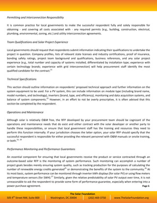 Permitting and Interconnection Responsibility

It is common practice for local governments to make the successful respondent fully and solely responsible for
obtaining - and covering all costs associated with - any required permits (e.g., building, construction, electrical,
plumbing, environmental, zoning, etc.) and utility interconnection agreements.

Team Qualifications and Solar Project Experience

Local governments should request that respondents submit information indicating their qualifications to undertake the
project in question. Company profiles, lists of relevant state licenses and industry certifications, proof of insurance,
bonding safety ratings, project team background and qualifications, business references, and any solar project
experience (e.g., total number and capacity of systems installed, differentiated by installation type; experience with
certain technology brands; experience with grid interconnection) will help procurement staff identify the most
qualified candidate for the contract.21

Technical Specifications

This section should outline information on respondents’ proposed technical approach and further information on the
system equipment to be used. For a PV system, this can include information on module type (including brand name,
model numbers, and technology), inverters (brand, type, and efficiency), monitoring and data acquisition systems, and
balance of system components.22 However, in an effort to not be overly prescriptive, it is often advised that this
section be completed by the respondent.

Operations and Maintenance

Although solar is relatively O&M free, the RFP developed by your procurement team should be cognizant of the
operations and maintenance needs that do exist and either contract with the solar developer or another party to
handle these responsibilities, or ensure that local government staff has the training and resources they need to
perform this function internally. If your jurisdiction chooses the latter option, your solar RFP should specify that the
successful respondent is responsible for either providing the relevant personnel with O&M manuals or onsite training,
or both.23, 24

Performance Monitoring and Performance Guarantees

An essential component for ensuring that local governments receive the product or service contracted through an
outcome-based solar RFP is the monitoring of system performance. Such monitoring can accomplish a number of
project goals besides merely ensuring system quality, such as tracking production for the purposes of calculating the
number of renewable energy credits generated25 or demonstrating the benefits of the system to the community.26 At
its most basic, system performance can be monitored through inverter kWh displays (for solar PV) or using flow meters
and temperature sensors (for SWH).27 Similarly, given the relative predictability of solar PV output over time, it is not
unreasonable to ask the respondent to provide some form of performance guarantee, especially when entering into a
power purchase agreement.                                                                                         Page 6


                                                   The Solar Foundation
     th
505 9 Street NW, Suite 800          Washington, DC 20004          (202) 469-3750          www.TheSolarFoundation.org
 