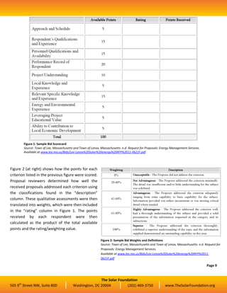 Figure 1: Sample Bid Scorecard
          Source: Town of Lee, Massachusetts and Town of Lenox, Massachusetts. n.d. Request for Proposals: Energy Management Services.
          Available at www.lee.ma.us/Bids/Lee-Lenox%20Solar%20energy%20RFP%2011-0621F.pdf




Figure 2 (at right) shows how the points for each
criterion listed in the previous figure were scored.
Proposal reviewers determined how well the
received proposals addressed each criterion using
the classifications found in the “description”
column. These qualitative assessments were then
translated into weights, which were then included
in the “rating” column in Figure 1. The points
received by each respondent were then
calculated as the product of the total available
points and the rating/weighting value.

                                                                Figure 2: Sample Bid Weights and Definitions
                                                                Source: Town of Lee, Massachusetts and Town of Lenox, Massachusetts. n.d. Request for
                                                                Proposals: Energy Management Services.
                                                                Available at www.lee.ma.us/Bids/Lee-Lenox%20Solar%20energy%20RFP%2011-
                                                                0621F.pdf

                                                                                                                                           Page 9


                                                           The Solar Foundation
     th
505 9 Street NW, Suite 800                  Washington, DC 20004          (202) 469-3750                     www.TheSolarFoundation.org
 