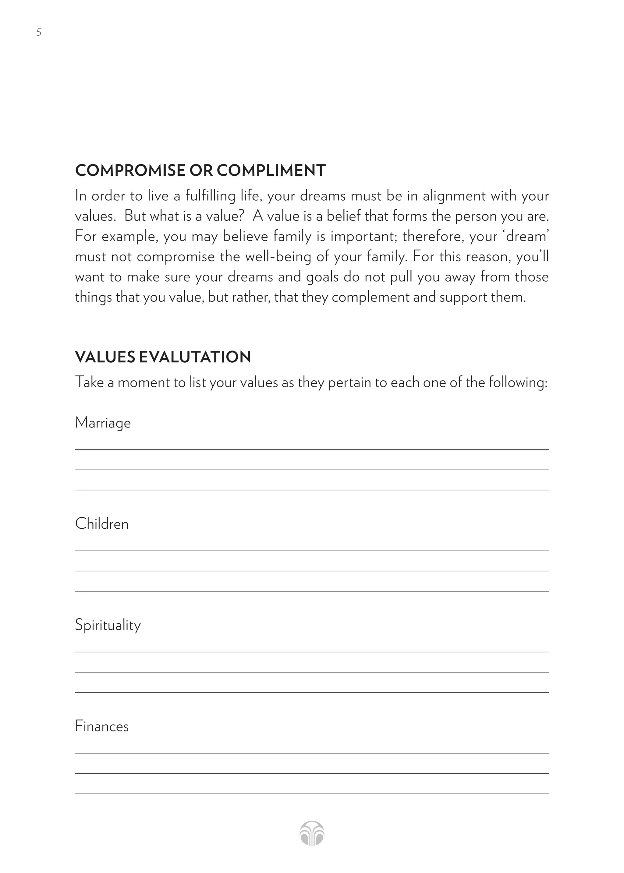 5
COMPROMISE OR COMPLIMENT
In order to live a fulfilling life, your dreams must be in alignment with your
values.  But what is a value?  A value is a belief that forms the person you are.
For example, you may believe family is important; therefore, your ‘dream’
must not compromise the well-being of your family. For this reason, you’ll
want to make sure your dreams and goals do not pull you away from those
things that you value, but rather, that they complement and support them.
VALUES EVALUTATION
Take a moment to list your values as they pertain to each one of the following:
Marriage
Children
Spirituality
Finances
 