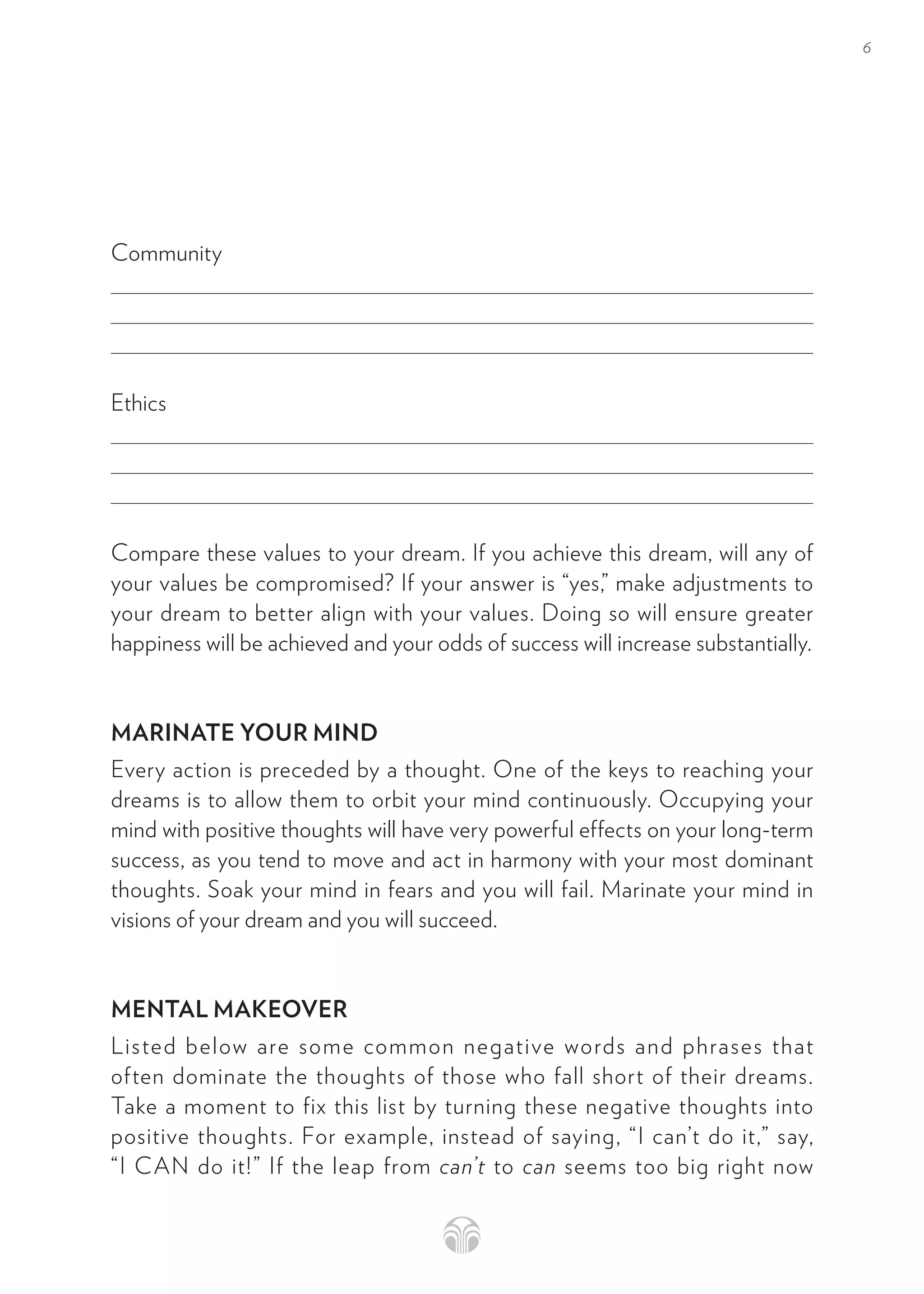 6
Community
Ethics
Compare these values to your dream. If you achieve this dream, will any of
your values be compromised? If your answer is “yes,” make adjustments to
your dream to better align with your values. Doing so will ensure greater
happiness will be achieved and your odds of success will increase substantially.
MARINATE YOUR MIND
Every action is preceded by a thought. One of the keys to reaching your
dreams is to allow them to orbit your mind continuously. Occupying your
mind with positive thoughts will have very powerful effects on your long-term
success, as you tend to move and act in harmony with your most dominant
thoughts. Soak your mind in fears and you will fail. Marinate your mind in
visions of your dream and you will succeed.
MENTAL MAKEOVER
Listed below are some common negative words and phrases that
often dominate the thoughts of those who fall short of their dreams.
Take a moment to fix this list by turning these negative thoughts into
positive thoughts. For example, instead of saying, “I can’t do it,” say,
“I CAN do it!” If the leap from can’t to can seems too big right now
 