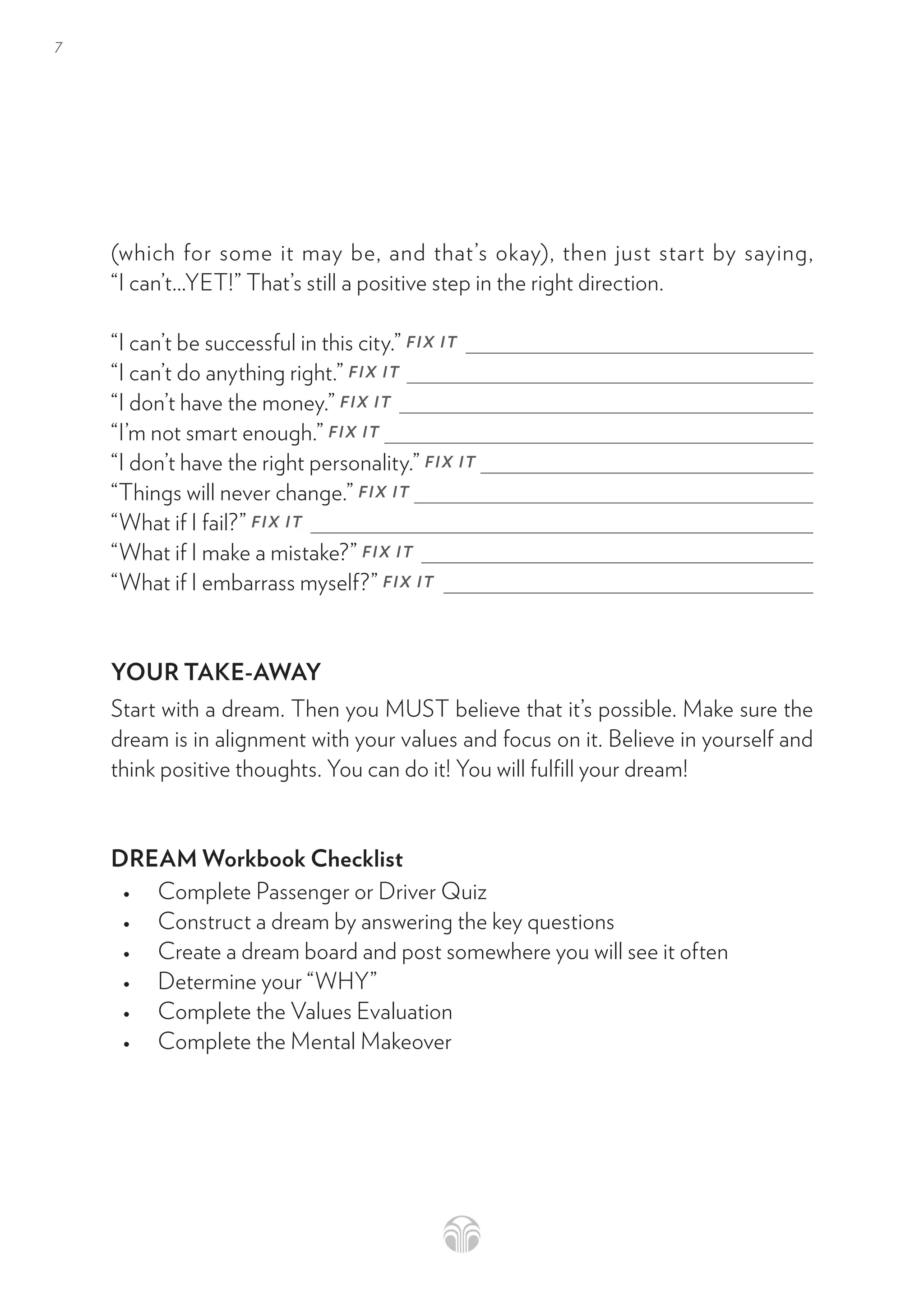 7
(which for some it may be, and that’s okay), then just start by saying,
“I can’t…YET!” That’s still a positive step in the right direction. 
“I can’t be successful in this city.” FIX IT
“I can’t do anything right.” FIX IT
“I don’t have the money.” FIX IT
“I’m not smart enough.” FIX IT
“I don’t have the right personality.” FIX IT
“Things will never change.” FIX IT
“What if I fail?” FIX IT
“What if I make a mistake?” FIX IT
“What if I embarrass myself?” FIX IT
YOUR TAKE-AWAY
Start with a dream. Then you MUST believe that it’s possible. Make sure the
dream is in alignment with your values and focus on it. Believe in yourself and
think positive thoughts. You can do it! You will fulfill your dream!
DREAM Workbook Checklist
• Complete Passenger or Driver Quiz
• Construct a dream by answering the key questions
• Create a dream board and post somewhere you will see it often
• Determine your “WHY”
• Complete the Values Evaluation
• Complete the Mental Makeover
 