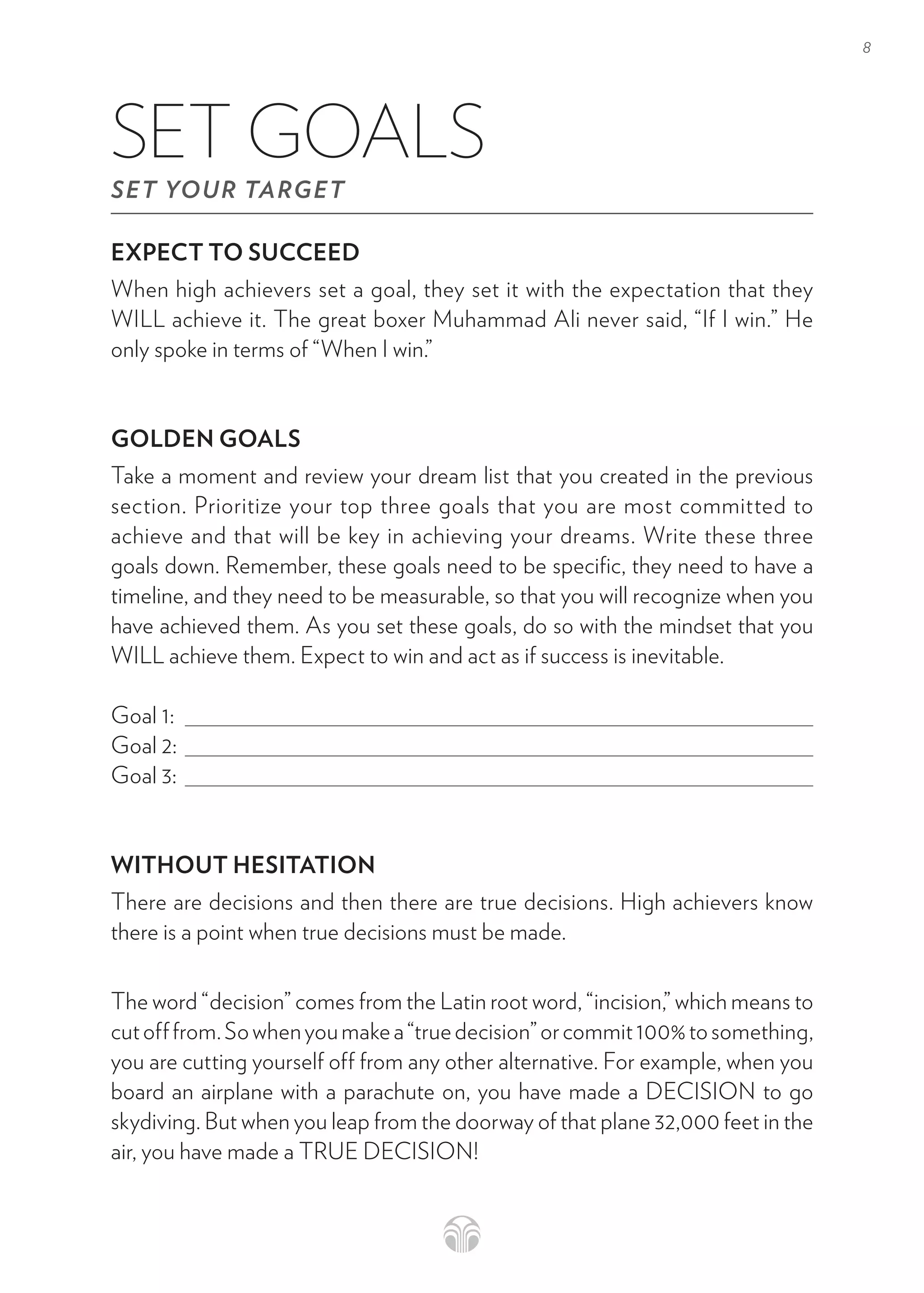 8
EXPECT TO SUCCEED
When high achievers set a goal, they set it with the expectation that they
WILL achieve it. The great boxer Muhammad Ali never said, “If I win.” He
only spoke in terms of “When I win.”
GOLDEN GOALS
Take a moment and review your dream list that you created in the previous
section. Prioritize your top three goals that you are most committed to
achieve and that will be key in achieving your dreams. Write these three
goals down. Remember, these goals need to be specific, they need to have a
timeline, and they need to be measurable, so that you will recognize when you
have achieved them. As you set these goals, do so with the mindset that you
WILL achieve them. Expect to win and act as if success is inevitable.
Goal 1:
Goal 2:
Goal 3:
WITHOUT HESITATION
There are decisions and then there are true decisions. High achievers know
there is a point when true decisions must be made.
The word “decision” comes from the Latin root word, “incision,” which means to
cutofffrom.Sowhenyoumakea“truedecision”orcommit100%tosomething,
you are cutting yourself off from any other alternative. For example, when you
board an airplane with a parachute on, you have made a DECISION to go
skydiving. But when you leap from the doorway of that plane 32,000 feet in the
air, you have made a TRUE DECISION!
SET GOALS
SET YOUR TARGET
 
