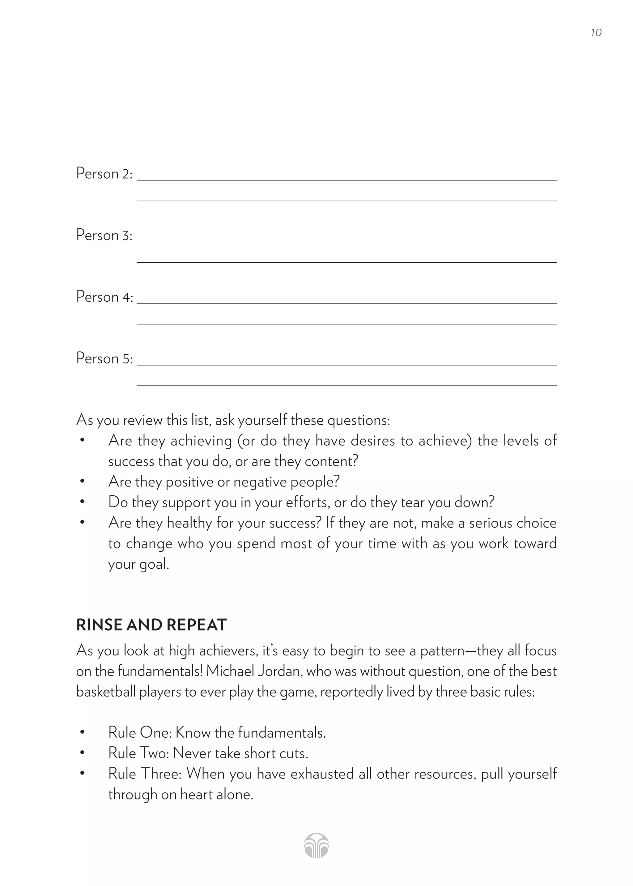 10
Person 2:
Person 3:
Person 4:
Person 5:
As you review this list, ask yourself these questions:
• Are they achieving (or do they have desires to achieve) the levels of
success that you do, or are they content?
• Are they positive or negative people?
• Do they support you in your efforts, or do they tear you down?
• Are they healthy for your success? If they are not, make a serious choice
to change who you spend most of your time with as you work toward
your goal.
RINSE AND REPEAT
As you look at high achievers, it’s easy to begin to see a pattern—they all focus
on the fundamentals! Michael Jordan, who was without question, one of the best
basketball players to ever play the game, reportedly lived by three basic rules:
• Rule One: Know the fundamentals.
• Rule Two: Never take short cuts.
• Rule Three: When you have exhausted all other resources, pull yourself
through on heart alone.
 