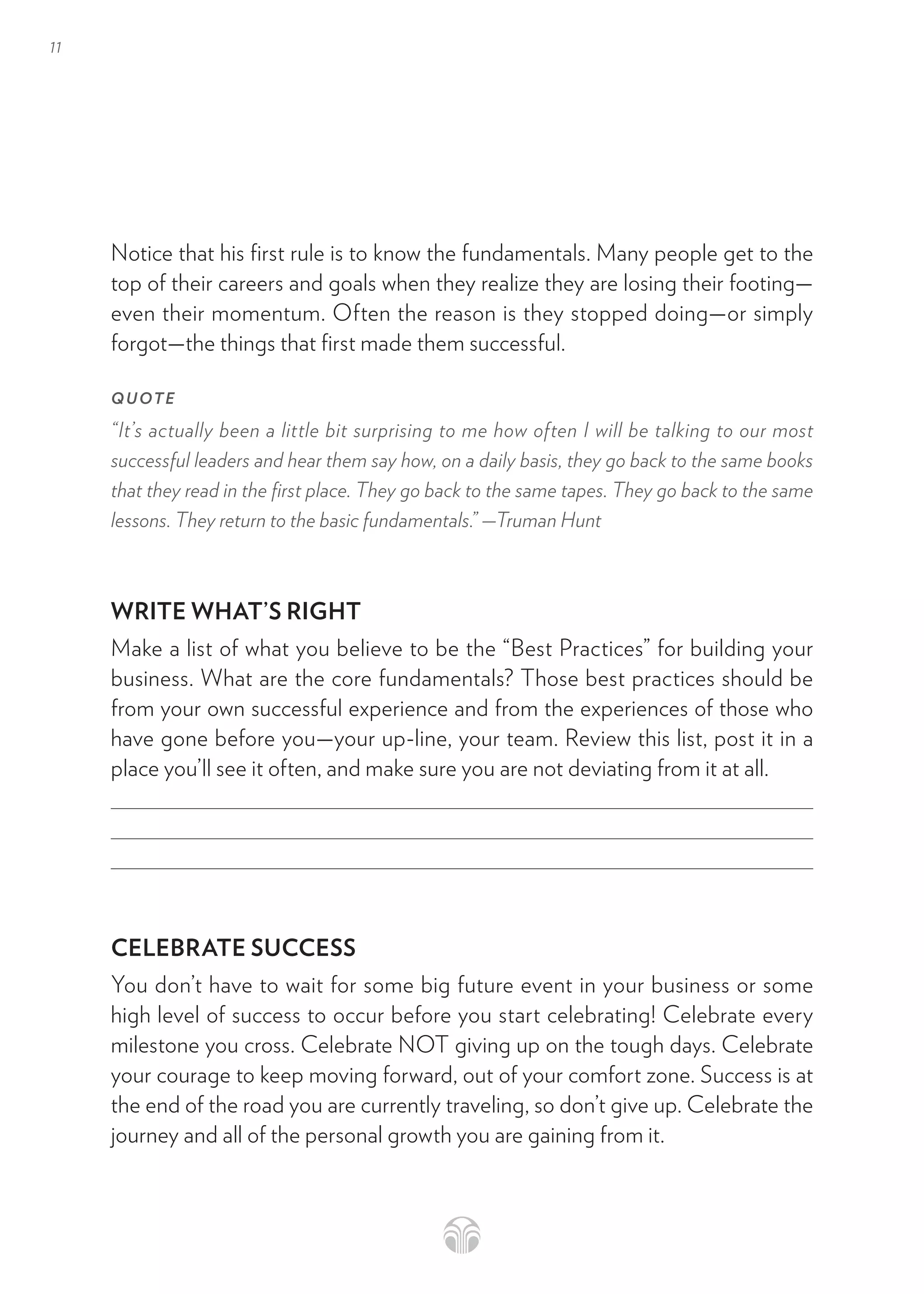 11
Notice that his first rule is to know the fundamentals. Many people get to the
top of their careers and goals when they realize they are losing their footing—
even their momentum. Often the reason is they stopped doing—or simply
forgot—the things that first made them successful.
QUOTE
“It’s actually been a little bit surprising to me how often I will be talking to our most
successful leaders and hear them say how, on a daily basis, they go back to the same books
that they read in the first place. They go back to the same tapes. They go back to the same
lessons. They return to the basic fundamentals.” —Truman Hunt
WRITE WHAT’S RIGHT
Make a list of what you believe to be the “Best Practices” for building your
business. What are the core fundamentals? Those best practices should be
from your own successful experience and from the experiences of those who
have gone before you—your up-line, your team. Review this list, post it in a
place you’ll see it often, and make sure you are not deviating from it at all.
CELEBRATE SUCCESS
You don’t have to wait for some big future event in your business or some
high level of success to occur before you start celebrating! Celebrate every
milestone you cross. Celebrate NOT giving up on the tough days. Celebrate
your courage to keep moving forward, out of your comfort zone. Success is at
the end of the road you are currently traveling, so don’t give up. Celebrate the
journey and all of the personal growth you are gaining from it.
 