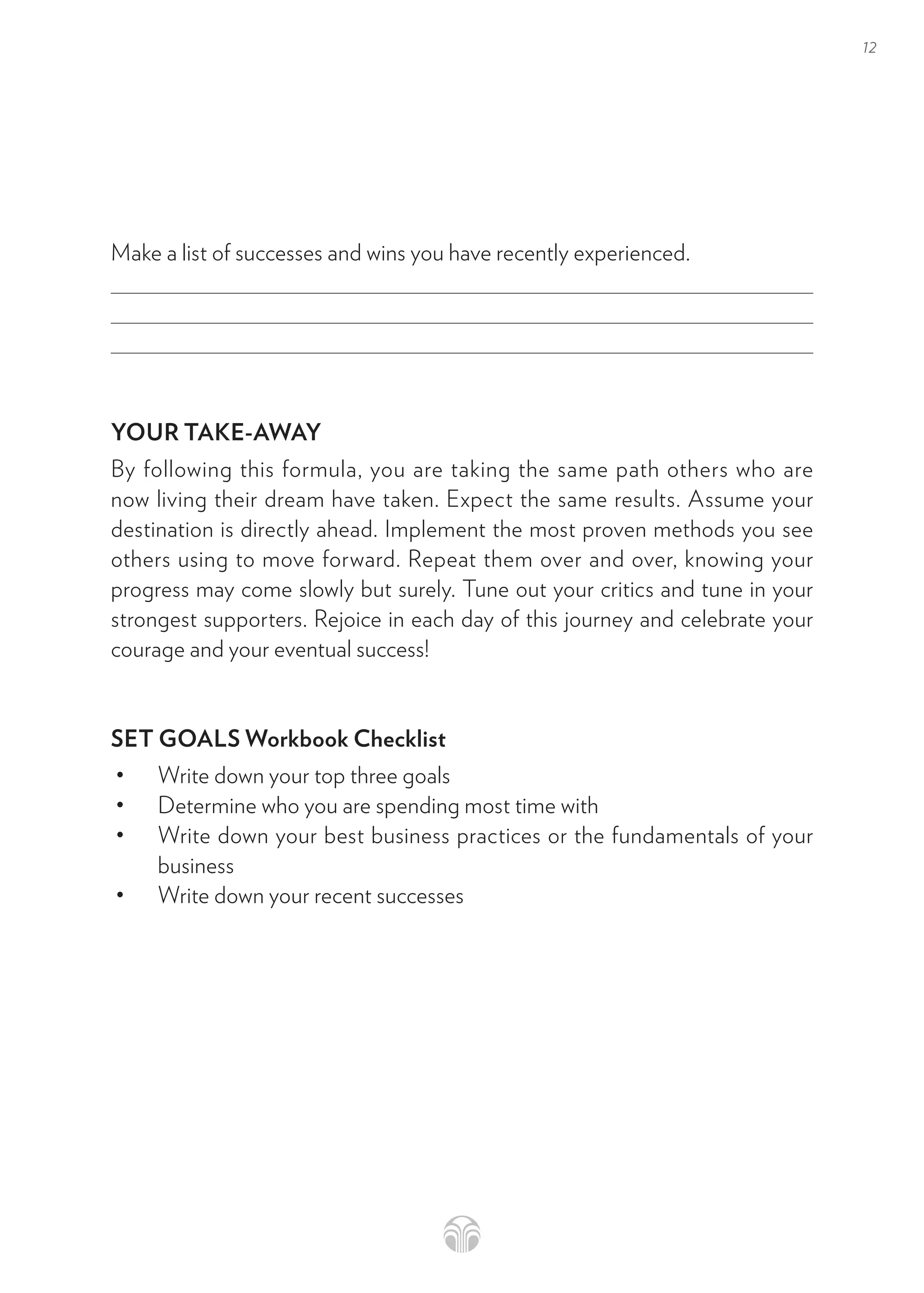 12
Make a list of successes and wins you have recently experienced.
YOUR TAKE-AWAY
By following this formula, you are taking the same path others who are
now living their dream have taken. Expect the same results. Assume your
destination is directly ahead. Implement the most proven methods you see
others using to move forward. Repeat them over and over, knowing your
progress may come slowly but surely. Tune out your critics and tune in your
strongest supporters. Rejoice in each day of this journey and celebrate your
courage and your eventual success!
SET GOALS Workbook Checklist
• Write down your top three goals
• Determine who you are spending most time with
• Write down your best business practices or the fundamentals of your
business
• Write down your recent successes
 