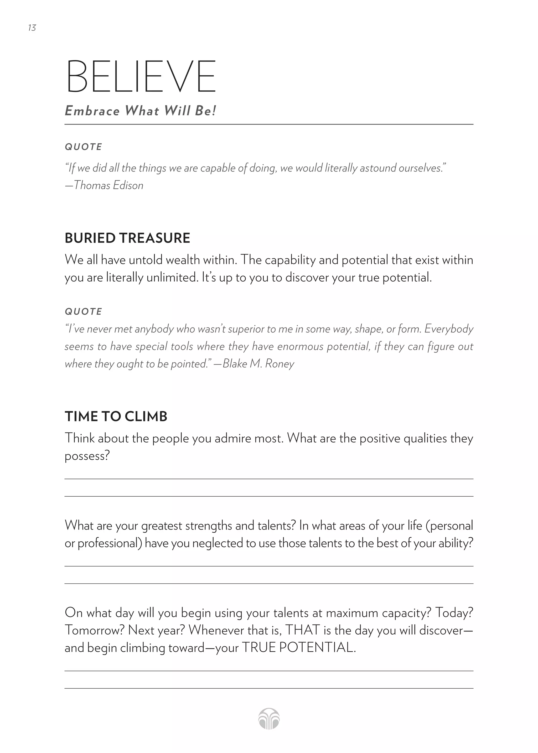 13
BELIEVE
Embrace What Will Be!
QUOTE
“If we did all the things we are capable of doing, we would literally astound ourselves.”
—Thomas Edison
BURIED TREASURE
We all have untold wealth within. The capability and potential that exist within
you are literally unlimited. It’s up to you to discover your true potential.
QUOTE
“I’ve never met anybody who wasn’t superior to me in some way, shape, or form. Everybody
seems to have special tools where they have enormous potential, if they can figure out
where they ought to be pointed.” —Blake M. Roney
TIME TO CLIMB
Think about the people you admire most. What are the positive qualities they
possess?
What are your greatest strengths and talents? In what areas of your life (personal
or professional) have you neglected to use those talents to the best of your ability?
On what day will you begin using your talents at maximum capacity? Today?
Tomorrow? Next year? Whenever that is, THAT is the day you will discover—
and begin climbing toward—your TRUE POTENTIAL.
 