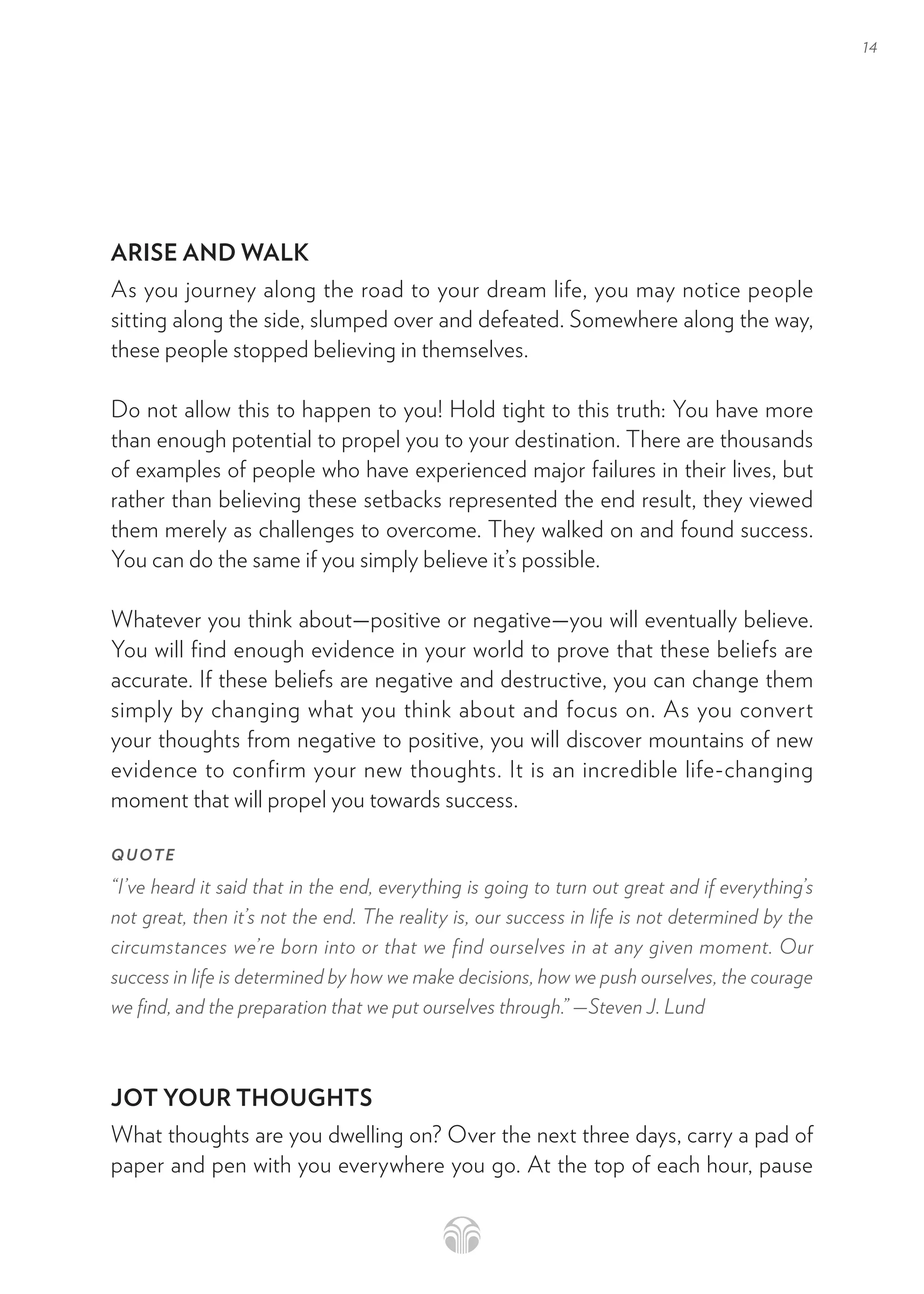 14
ARISE AND WALK
As you journey along the road to your dream life, you may notice people
sitting along the side, slumped over and defeated. Somewhere along the way,
these people stopped believing in themselves.
Do not allow this to happen to you! Hold tight to this truth: You have more
than enough potential to propel you to your destination. There are thousands
of examples of people who have experienced major failures in their lives, but
rather than believing these setbacks represented the end result, they viewed
them merely as challenges to overcome. They walked on and found success.
You can do the same if you simply believe it’s possible.
Whatever you think about—positive or negative—you will eventually believe.
You will find enough evidence in your world to prove that these beliefs are
accurate. If these beliefs are negative and destructive, you can change them
simply by changing what you think about and focus on. As you convert
your thoughts from negative to positive, you will discover mountains of new
evidence to confirm your new thoughts. It is an incredible life-changing
moment that will propel you towards success.
QUOTE
“I’ve heard it said that in the end, everything is going to turn out great and if everything’s
not great, then it’s not the end. The reality is, our success in life is not determined by the
circumstances we’re born into or that we find ourselves in at any given moment. Our
success in life is determined by how we make decisions, how we push ourselves, the courage
we find, and the preparation that we put ourselves through.” —Steven J. Lund
JOT YOUR THOUGHTS
What thoughts are you dwelling on? Over the next three days, carry a pad of
paper and pen with you everywhere you go. At the top of each hour, pause
 