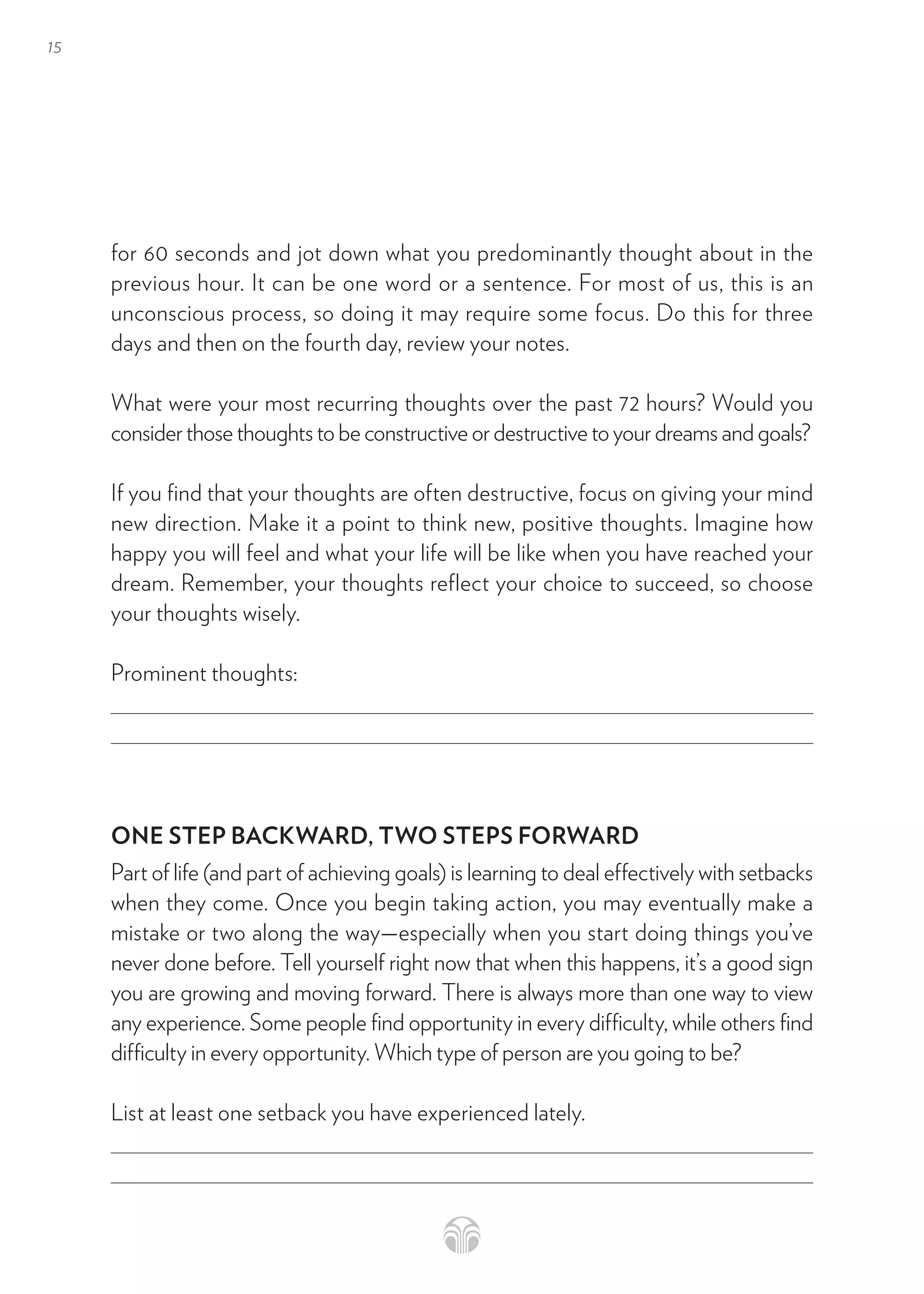 15
for 60 seconds and jot down what you predominantly thought about in the
previous hour. It can be one word or a sentence. For most of us, this is an
unconscious process, so doing it may require some focus. Do this for three
days and then on the fourth day, review your notes.
What were your most recurring thoughts over the past 72 hours? Would you
consider those thoughts to be constructive or destructive to your dreams and goals?
If you find that your thoughts are often destructive, focus on giving your mind
new direction. Make it a point to think new, positive thoughts. Imagine how
happy you will feel and what your life will be like when you have reached your
dream. Remember, your thoughts reflect your choice to succeed, so choose
your thoughts wisely.
Prominent thoughts:
ONE STEP BACKWARD, TWO STEPS FORWARD
Part of life (and part of achieving goals) is learning to deal effectively with setbacks
when they come. Once you begin taking action, you may eventually make a
mistake or two along the way—especially when you start doing things you’ve
never done before. Tell yourself right now that when this happens, it’s a good sign
you are growing and moving forward. There is always more than one way to view
any experience. Some people find opportunity in every difficulty, while others find
difficulty in every opportunity. Which type of person are you going to be?
List at least one setback you have experienced lately.
 