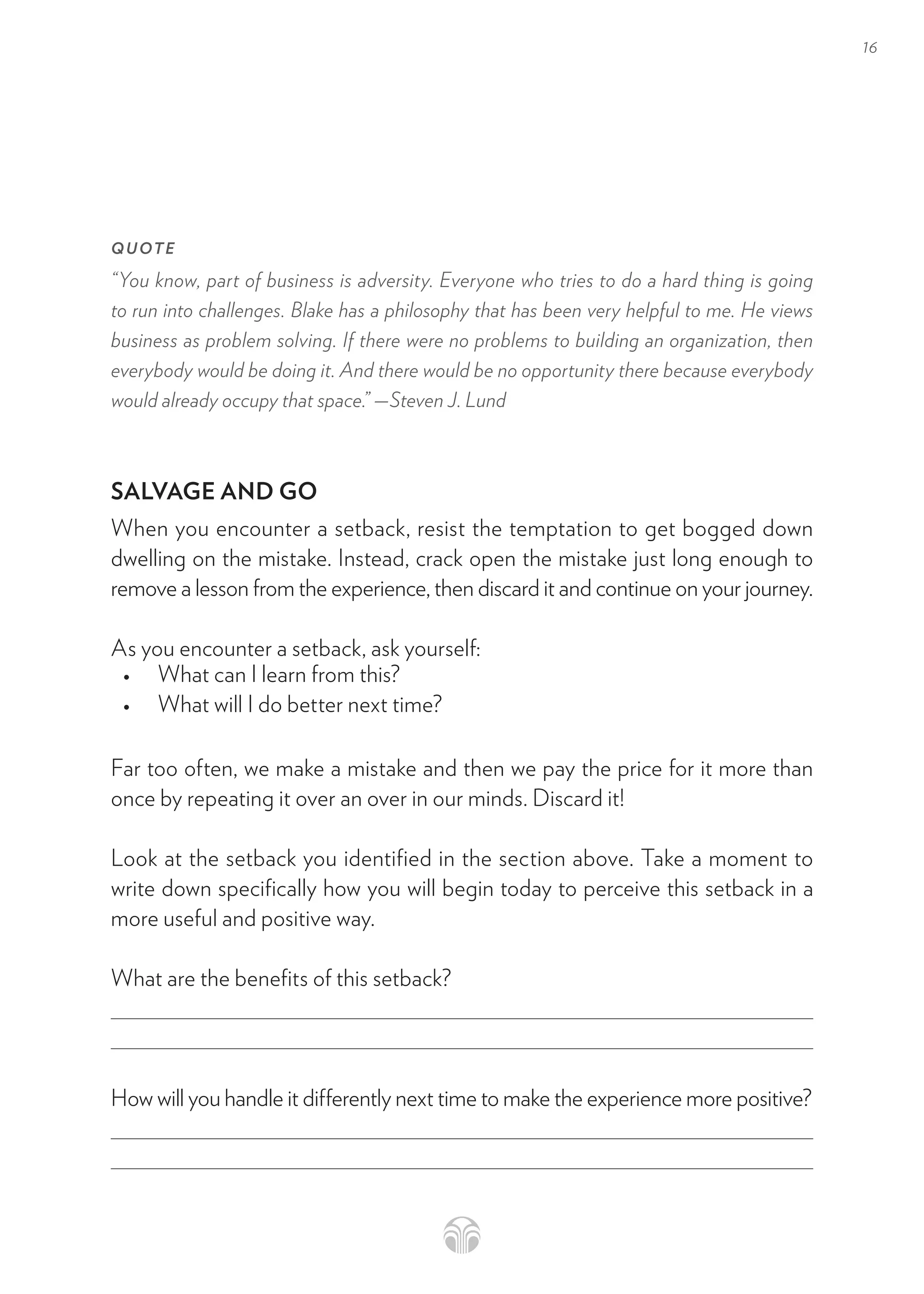 16
QUOTE
“You know, part of business is adversity. Everyone who tries to do a hard thing is going
to run into challenges. Blake has a philosophy that has been very helpful to me. He views
business as problem solving. If there were no problems to building an organization, then
everybody would be doing it. And there would be no opportunity there because everybody
would already occupy that space.” —Steven J. Lund
SALVAGE AND GO
When you encounter a setback, resist the temptation to get bogged down
dwelling on the mistake. Instead, crack open the mistake just long enough to
remove a lesson from the experience, then discard it and continue on your journey.
As you encounter a setback, ask yourself:
• What can I learn from this?
• What will I do better next time?
Far too often, we make a mistake and then we pay the price for it more than
once by repeating it over an over in our minds. Discard it!
Look at the setback you identified in the section above. Take a moment to
write down specifically how you will begin today to perceive this setback in a
more useful and positive way.
What are the benefits of this setback?
How will you handle it differently next time to make the experience more positive?
 