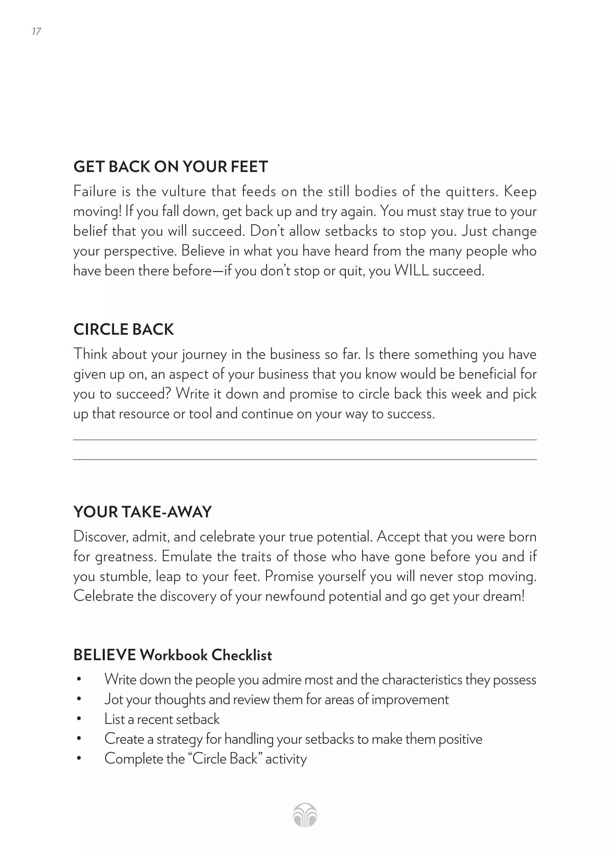 17
GET BACK ON YOUR FEET
Failure is the vulture that feeds on the still bodies of the quitters. Keep
moving! If you fall down, get back up and try again. You must stay true to your
belief that you will succeed. Don’t allow setbacks to stop you. Just change
your perspective. Believe in what you have heard from the many people who
have been there before—if you don’t stop or quit, you WILL succeed.
CIRCLE BACK
Think about your journey in the business so far. Is there something you have
given up on, an aspect of your business that you know would be beneficial for
you to succeed? Write it down and promise to circle back this week and pick
up that resource or tool and continue on your way to success.
YOUR TAKE-AWAY
Discover, admit, and celebrate your true potential. Accept that you were born
for greatness. Emulate the traits of those who have gone before you and if
you stumble, leap to your feet. Promise yourself you will never stop moving.
Celebrate the discovery of your newfound potential and go get your dream!
BELIEVE Workbook Checklist
• Write down the people you admire most and the characteristics they possess
• Jot your thoughts and review them for areas of improvement
• List a recent setback
• Create a strategy for handling your setbacks to make them positive
• Complete the “Circle Back” activity
 