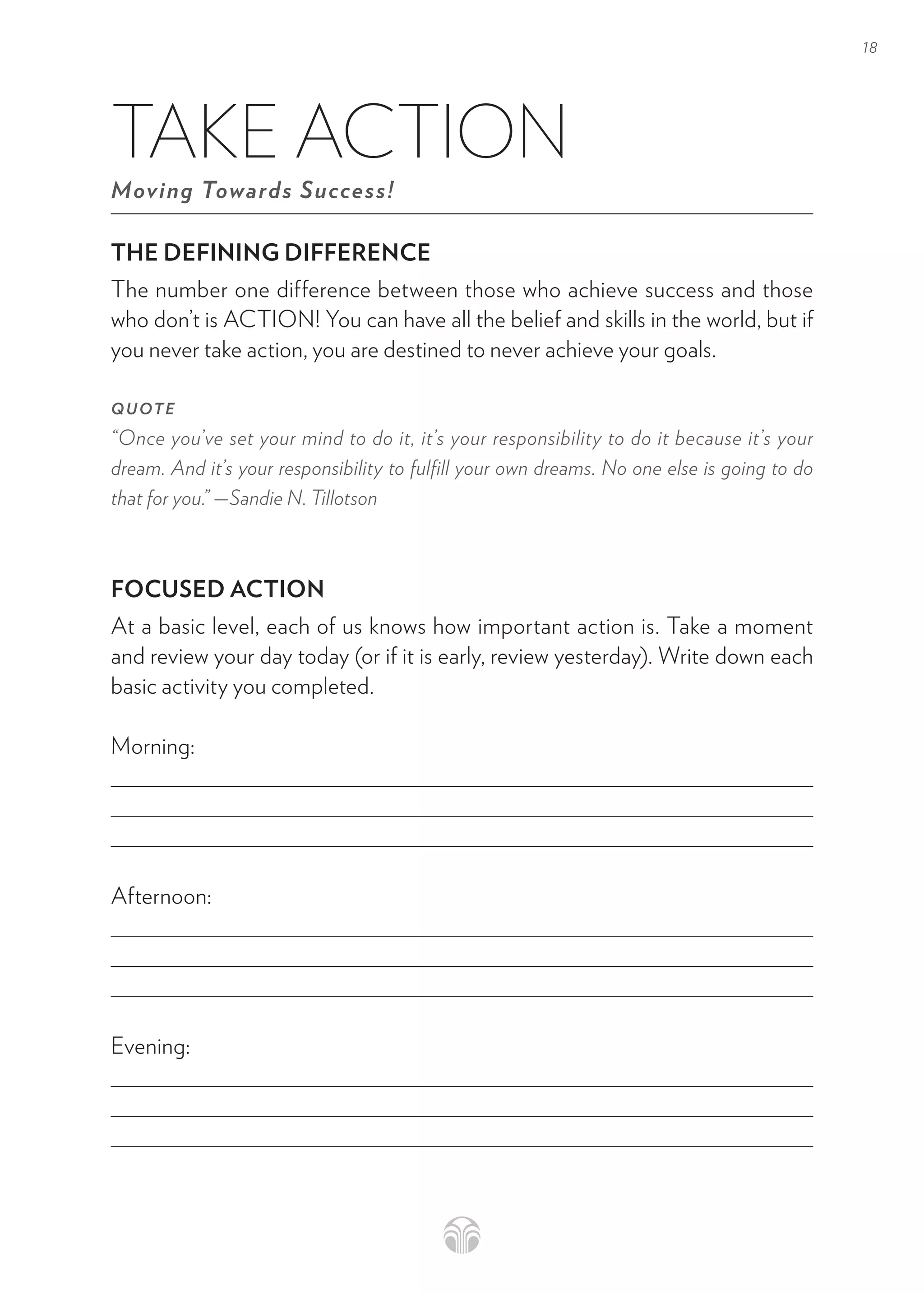 18
THE DEFINING DIFFERENCE
The number one difference between those who achieve success and those
who don’t is ACTION! You can have all the belief and skills in the world, but if
you never take action, you are destined to never achieve your goals.
QUOTE
“Once you’ve set your mind to do it, it’s your responsibility to do it because it’s your
dream. And it’s your responsibility to fulfill your own dreams. No one else is going to do
that for you.” —Sandie N. Tillotson
FOCUSED ACTION
At a basic level, each of us knows how important action is. Take a moment
and review your day today (or if it is early, review yesterday). Write down each
basic activity you completed.
Morning:
Afternoon:
Evening:
TAKE ACTION
Moving Towards Success!
 