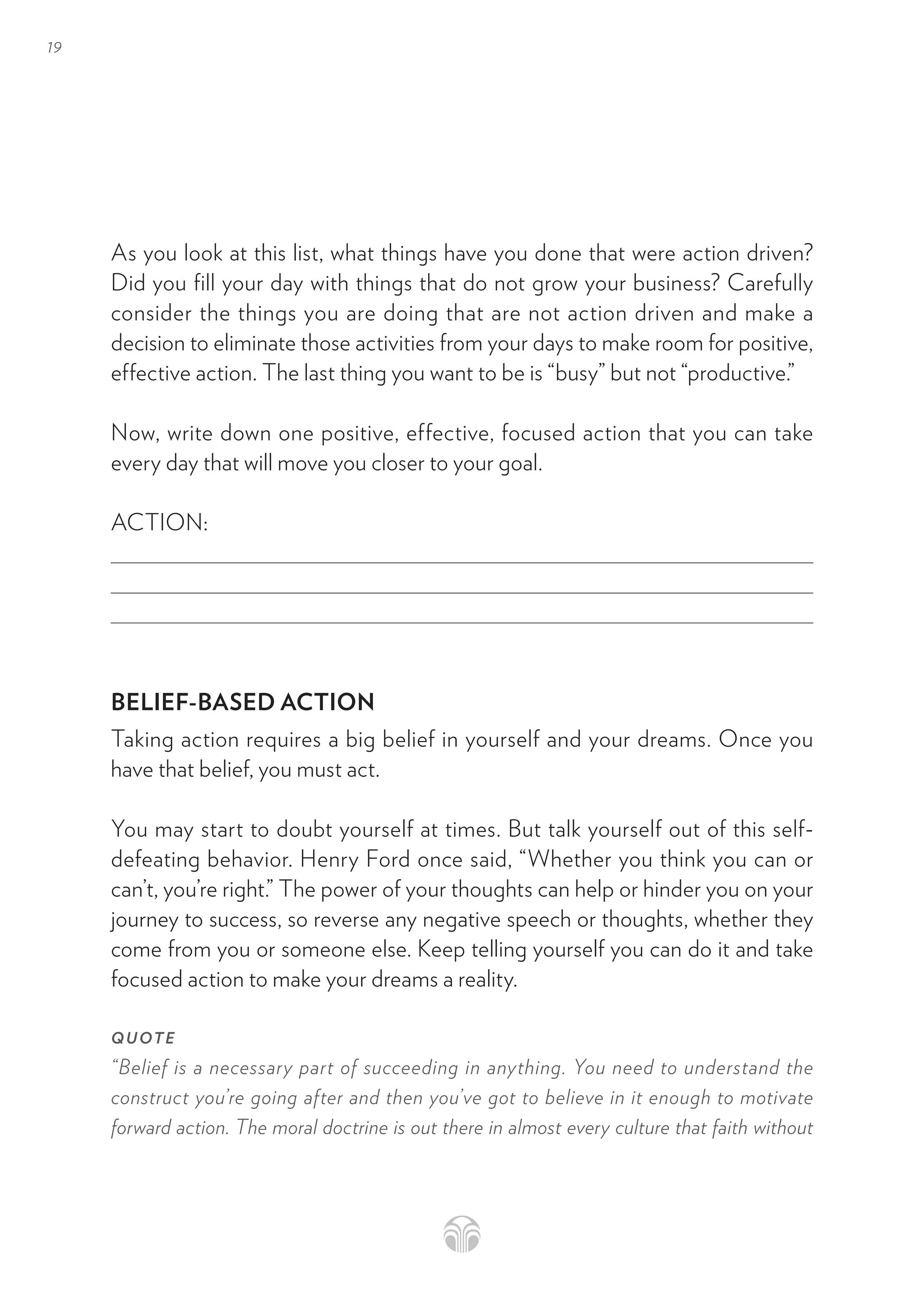 19
As you look at this list, what things have you done that were action driven?
Did you fill your day with things that do not grow your business? Carefully
consider the things you are doing that are not action driven and make a
decision to eliminate those activities from your days to make room for positive,
effective action. The last thing you want to be is “busy” but not “productive.”
Now, write down one positive, effective, focused action that you can take
every day that will move you closer to your goal.
ACTION:
BELIEF-BASED ACTION
Taking action requires a big belief in yourself and your dreams. Once you
have that belief, you must act.
You may start to doubt yourself at times. But talk yourself out of this self-
defeating behavior. Henry Ford once said, “Whether you think you can or
can’t, you’re right.” The power of your thoughts can help or hinder you on your
journey to success, so reverse any negative speech or thoughts, whether they
come from you or someone else. Keep telling yourself you can do it and take
focused action to make your dreams a reality.
QUOTE
“Belief is a necessary part of succeeding in anything. You need to understand the
construct you’re going after and then you’ve got to believe in it enough to motivate
forward action. The moral doctrine is out there in almost every culture that faith without
 