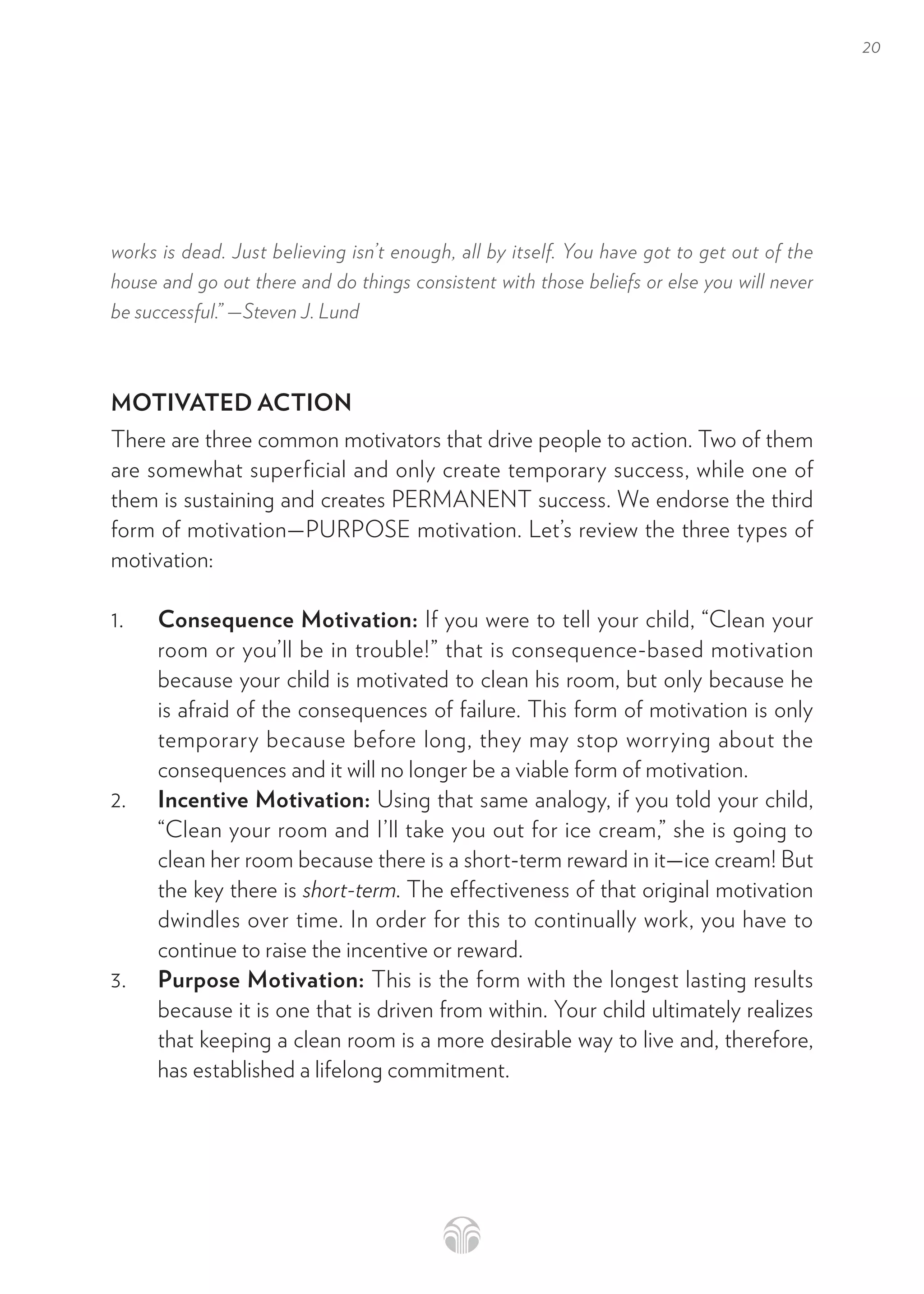 20
works is dead. Just believing isn’t enough, all by itself. You have got to get out of the
house and go out there and do things consistent with those beliefs or else you will never
be successful.” —Steven J. Lund
MOTIVATED ACTION
There are three common motivators that drive people to action. Two of them
are somewhat superficial and only create temporary success, while one of
them is sustaining and creates PERMANENT success. We endorse the third
form of motivation—PURPOSE motivation. Let’s review the three types of
motivation:
1. Consequence Motivation: If you were to tell your child, “Clean your
room or you’ll be in trouble!” that is consequence-based motivation
because your child is motivated to clean his room, but only because he
is afraid of the consequences of failure. This form of motivation is only
temporary because before long, they may stop worrying about the
consequences and it will no longer be a viable form of motivation.
2. Incentive Motivation: Using that same analogy, if you told your child,
“Clean your room and I’ll take you out for ice cream,” she is going to
clean her room because there is a short-term reward in it—ice cream! But
the key there is short-term. The effectiveness of that original motivation
dwindles over time. In order for this to continually work, you have to
continue to raise the incentive or reward.
3. Purpose Motivation: This is the form with the longest lasting results
because it is one that is driven from within. Your child ultimately realizes
that keeping a clean room is a more desirable way to live and, therefore,
has established a lifelong commitment.
 