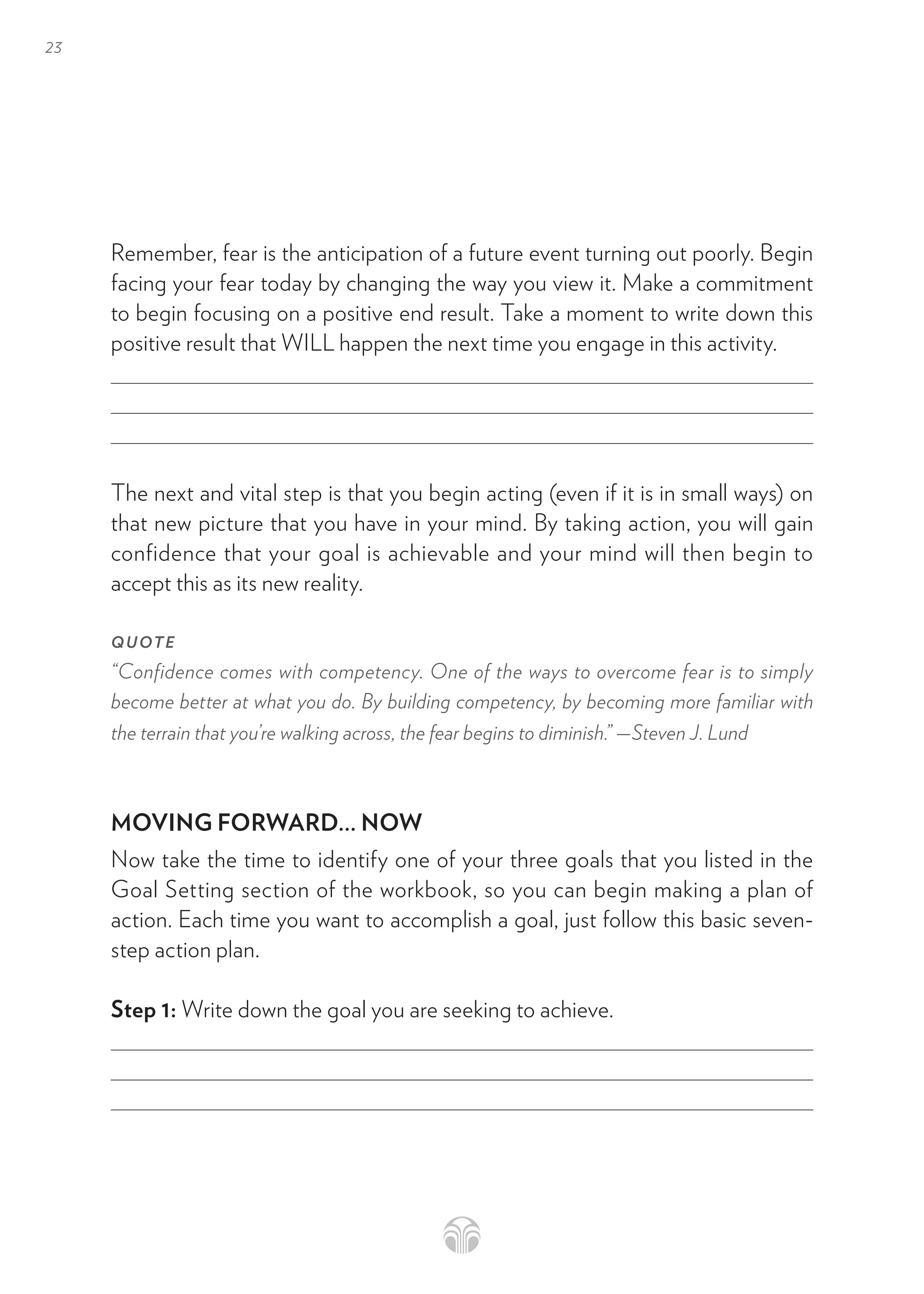23
Remember, fear is the anticipation of a future event turning out poorly. Begin
facing your fear today by changing the way you view it. Make a commitment
to begin focusing on a positive end result. Take a moment to write down this
positive result that WILL happen the next time you engage in this activity.
The next and vital step is that you begin acting (even if it is in small ways) on
that new picture that you have in your mind. By taking action, you will gain
confidence that your goal is achievable and your mind will then begin to
accept this as its new reality.
QUOTE
“Confidence comes with competency. One of the ways to overcome fear is to simply
become better at what you do. By building competency, by becoming more familiar with
the terrain that you’re walking across, the fear begins to diminish.” —Steven J. Lund
MOVING FORWARD... NOW
Now take the time to identify one of your three goals that you listed in the
Goal Setting section of the workbook, so you can begin making a plan of
action. Each time you want to accomplish a goal, just follow this basic seven-
step action plan.
Step 1: Write down the goal you are seeking to achieve.
 