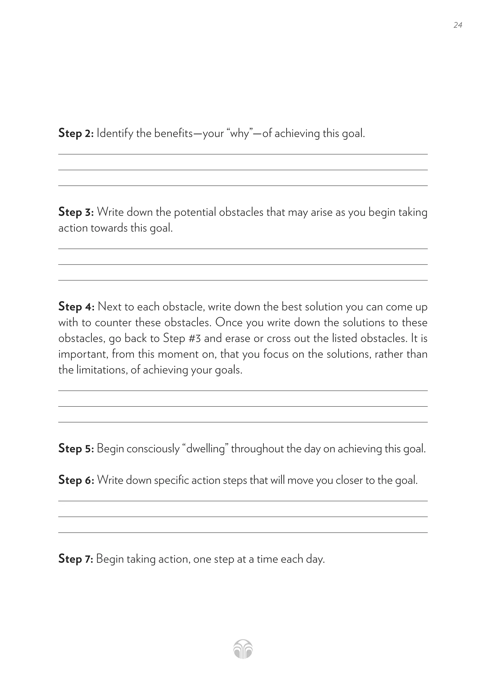 24
Step 2: Identify the benefits—your “why”—of achieving this goal.
Step 3: Write down the potential obstacles that may arise as you begin taking
action towards this goal.
Step 4: Next to each obstacle, write down the best solution you can come up
with to counter these obstacles. Once you write down the solutions to these
obstacles, go back to Step #3 and erase or cross out the listed obstacles. It is
important, from this moment on, that you focus on the solutions, rather than
the limitations, of achieving your goals.
Step 5: Begin consciously “dwelling” throughout the day on achieving this goal.
Step 6: Write down specific action steps that will move you closer to the goal.
Step 7: Begin taking action, one step at a time each day.
 