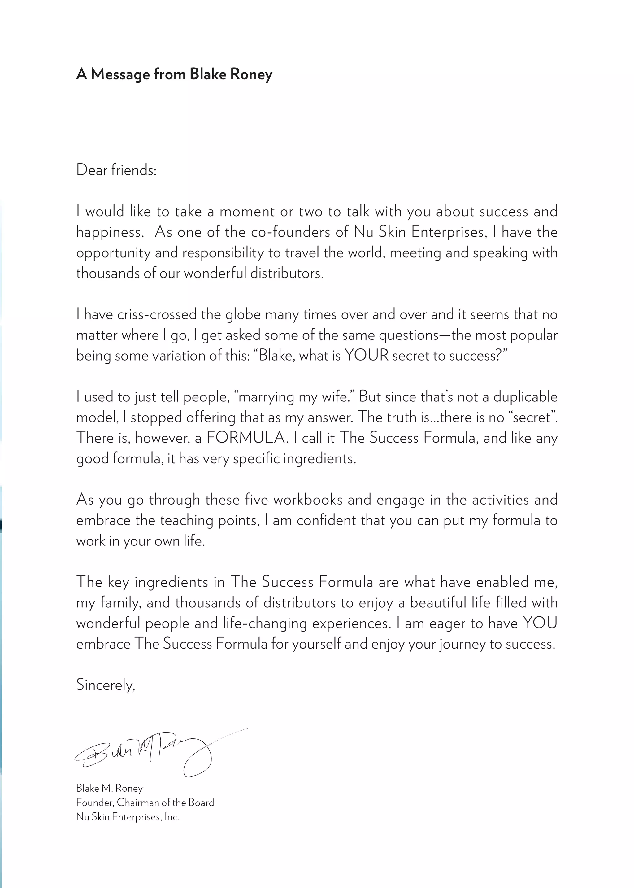 A Message from Blake Roney
Dear friends:
I would like to take a moment or two to talk with you about success and
happiness.  As one of the co-founders of Nu Skin Enterprises, I have the
opportunity and responsibility to travel the world, meeting and speaking with
thousands of our wonderful distributors. 
I have criss-crossed the globe many times over and over and it seems that no
matter where I go, I get asked some of the same questions—the most popular
being some variation of this: “Blake, what is YOUR secret to success?” 
I used to just tell people, “marrying my wife.” But since that’s not a duplicable
model, I stopped offering that as my answer. The truth is...there is no “secret”.
There is, however, a FORMULA. I call it The Success Formula, and like any
good formula, it has very specific ingredients.
As you go through these five workbooks and engage in the activities and
embrace the teaching points, I am confident that you can put my formula to
work in your own life.   
The key ingredients in The Success Formula are what have enabled me,
my family, and thousands of distributors to enjoy a beautiful life filled with
wonderful people and life-changing experiences. I am eager to have YOU
embrace The Success Formula for yourself and enjoy your journey to success.
Sincerely,
Blake M. Roney
Founder, Chairman of the Board
Nu Skin Enterprises, Inc.
 