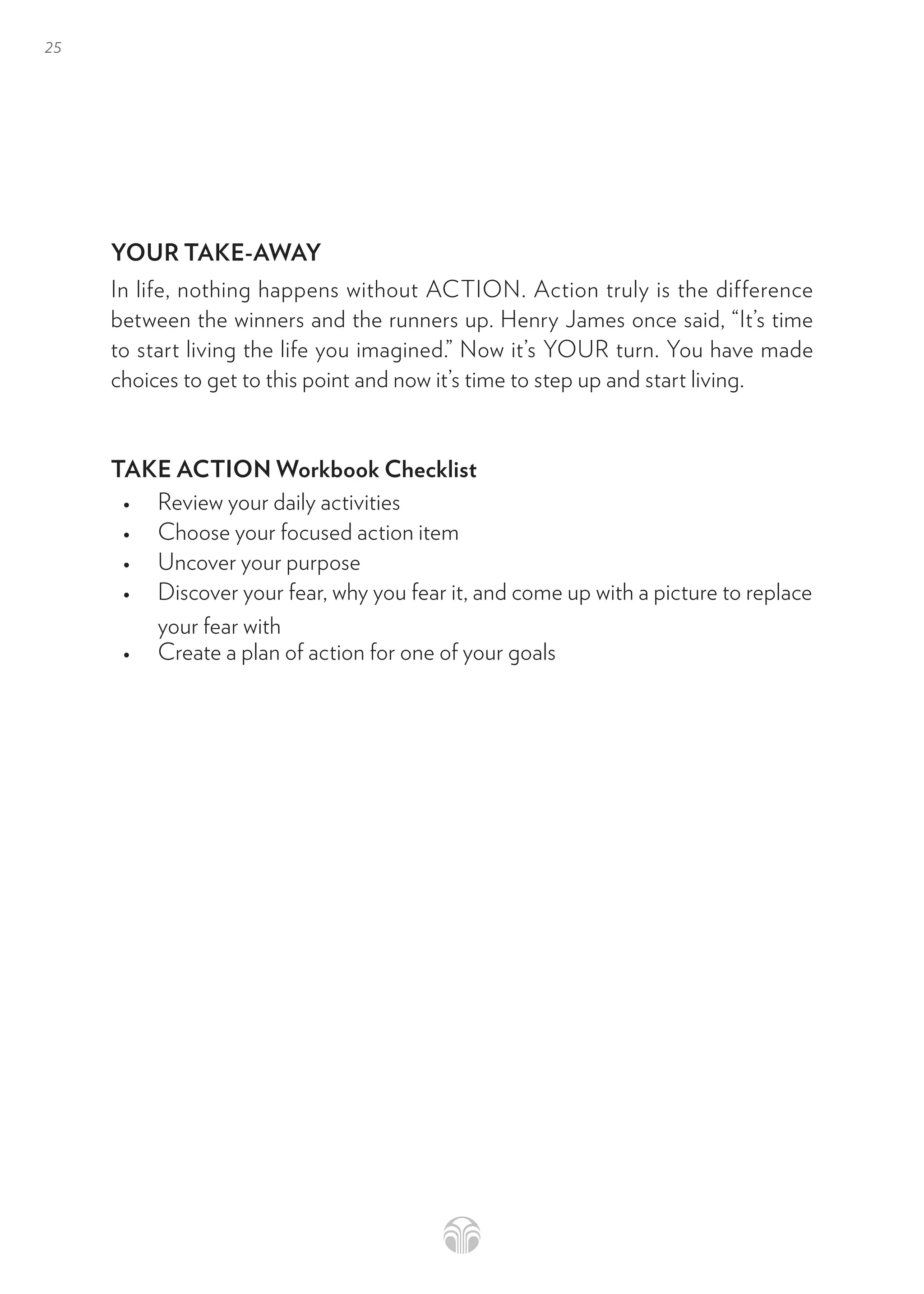 25
YOUR TAKE-AWAY
In life, nothing happens without ACTION. Action truly is the difference
between the winners and the runners up. Henry James once said, “It’s time
to start living the life you imagined.” Now it’s YOUR turn. You have made
choices to get to this point and now it’s time to step up and start living.
TAKE ACTION Workbook Checklist
• Review your daily activities
• Choose your focused action item
• Uncover your purpose
• Discover your fear, why you fear it, and come up with a picture to replace
your fear with
• Create a plan of action for one of your goals
 