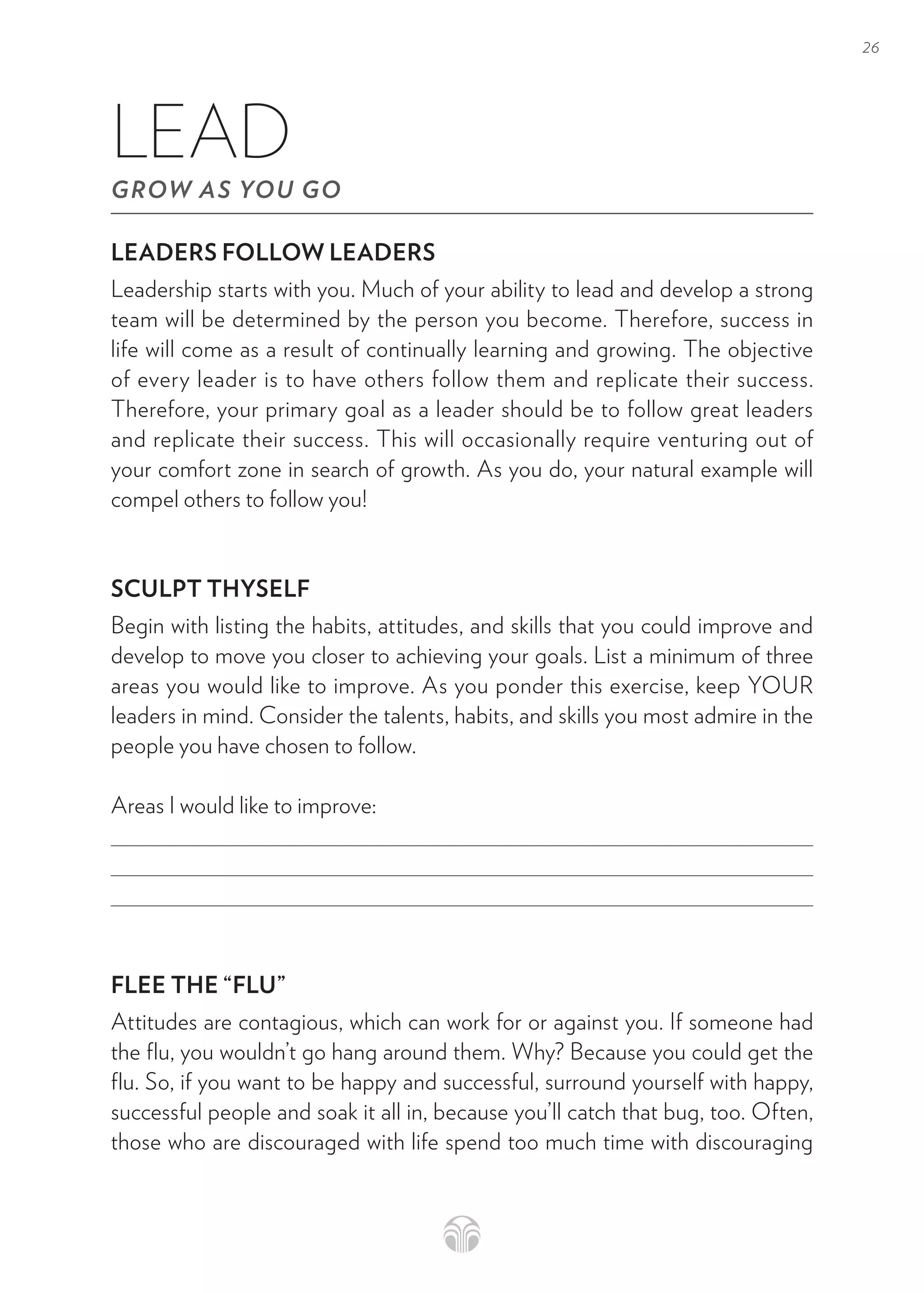 26
LEADERS FOLLOW LEADERS
Leadership starts with you. Much of your ability to lead and develop a strong
team will be determined by the person you become. Therefore, success in
life will come as a result of continually learning and growing. The objective
of every leader is to have others follow them and replicate their success.
Therefore, your primary goal as a leader should be to follow great leaders
and replicate their success. This will occasionally require venturing out of
your comfort zone in search of growth. As you do, your natural example will
compel others to follow you!
SCULPT THYSELF
Begin with listing the habits, attitudes, and skills that you could improve and
develop to move you closer to achieving your goals. List a minimum of three
areas you would like to improve. As you ponder this exercise, keep YOUR
leaders in mind. Consider the talents, habits, and skills you most admire in the
people you have chosen to follow.
Areas I would like to improve:
FLEE THE “FLU”
Attitudes are contagious, which can work for or against you. If someone had
the flu, you wouldn’t go hang around them. Why? Because you could get the
flu. So, if you want to be happy and successful, surround yourself with happy,
successful people and soak it all in, because you’ll catch that bug, too. Often,
those who are discouraged with life spend too much time with discouraging
LEAD
GROW AS YOU GO
 