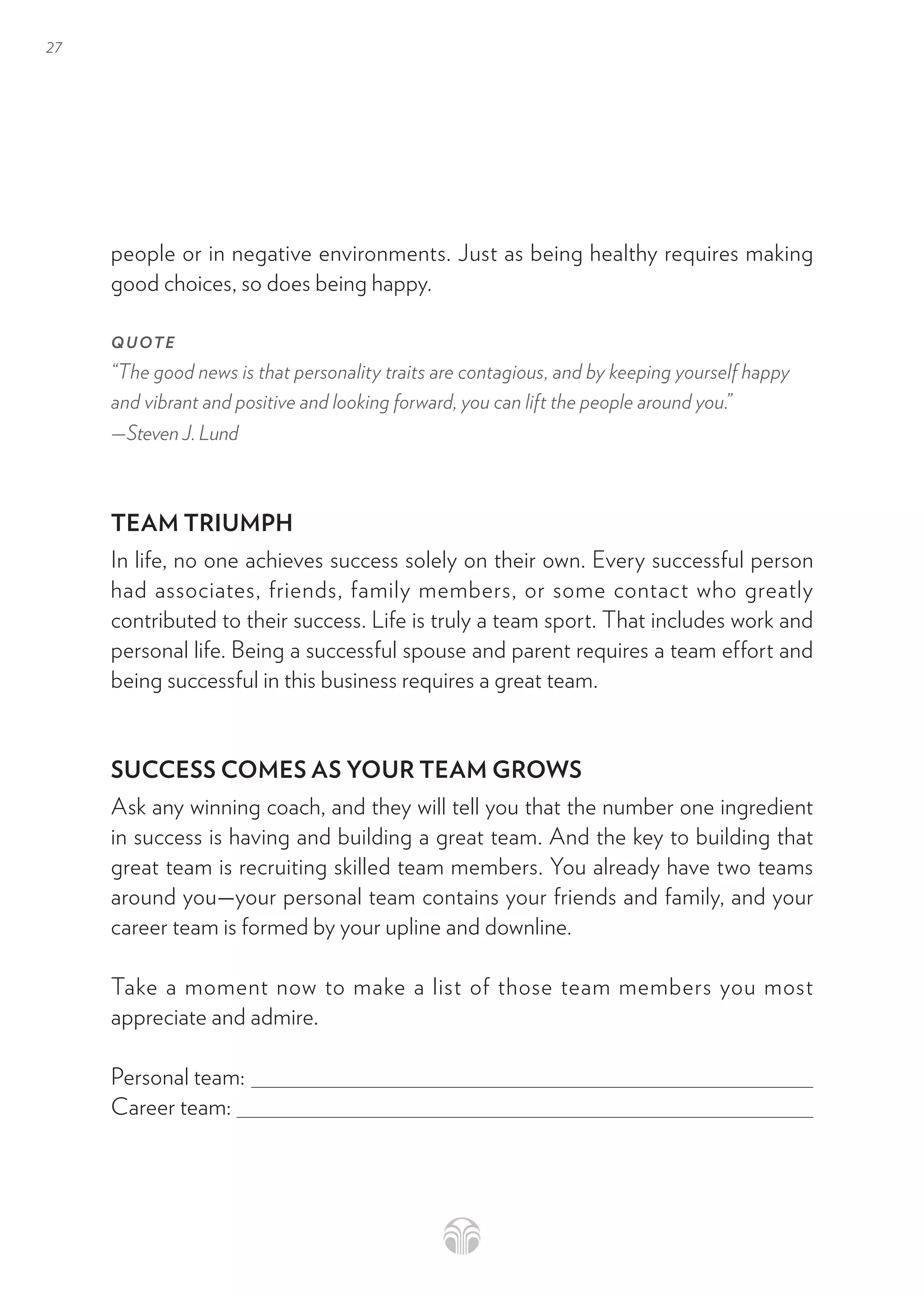 27
people or in negative environments. Just as being healthy requires making
good choices, so does being happy.
QUOTE
“The good news is that personality traits are contagious, and by keeping yourself happy
and vibrant and positive and looking forward, you can lift the people around you.”
—Steven J. Lund
TEAM TRIUMPH
In life, no one achieves success solely on their own. Every successful person
had associates, friends, family members, or some contact who greatly
contributed to their success. Life is truly a team sport. That includes work and
personal life. Being a successful spouse and parent requires a team effort and
being successful in this business requires a great team.
SUCCESS COMES AS YOUR TEAM GROWS
Ask any winning coach, and they will tell you that the number one ingredient
in success is having and building a great team. And the key to building that
great team is recruiting skilled team members. You already have two teams
around you—your personal team contains your friends and family, and your
career team is formed by your upline and downline.
Take a moment now to make a list of those team members you most
appreciate and admire.
Personal team:
Career team:
 