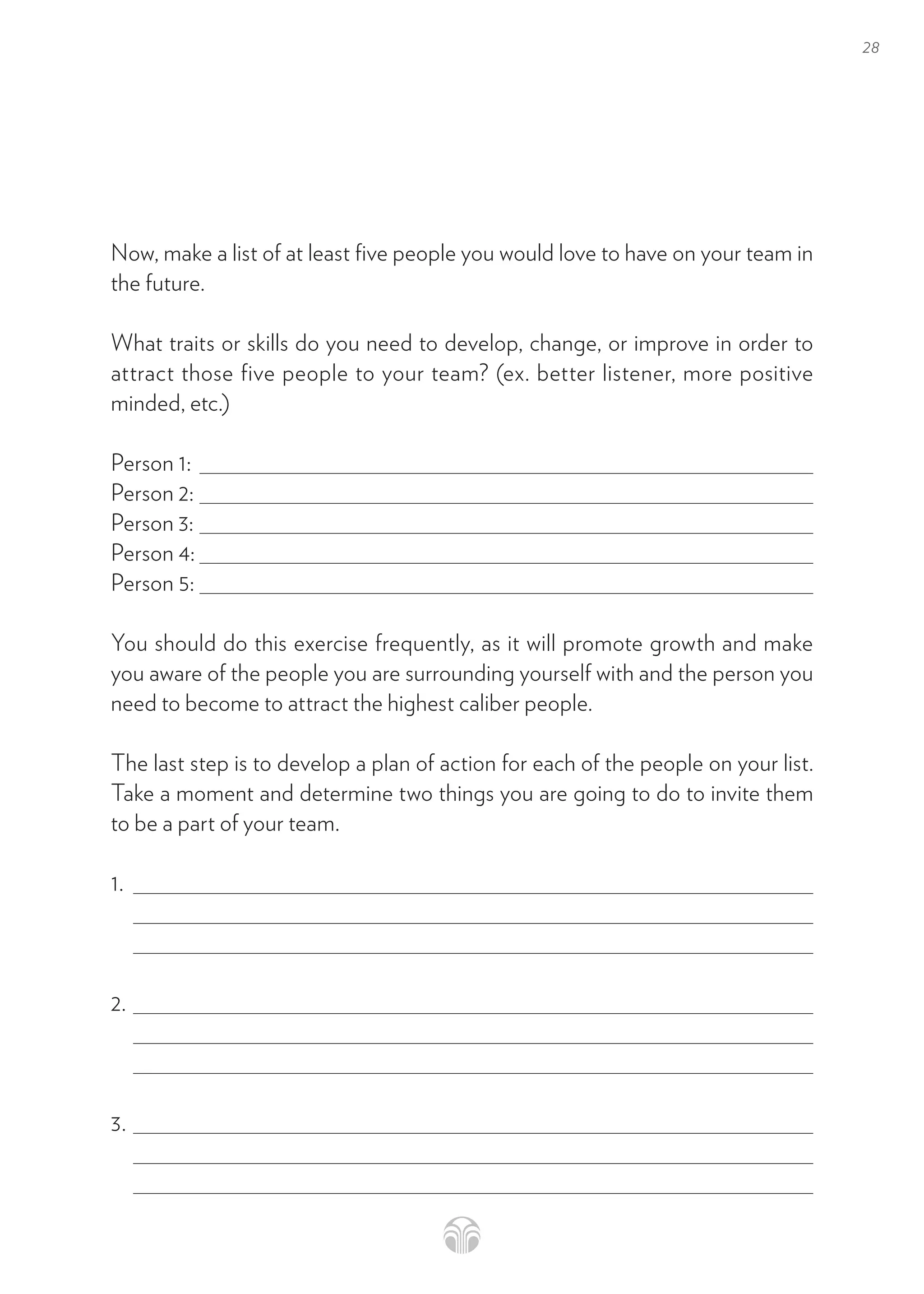 28
Now, make a list of at least five people you would love to have on your team in
the future.
What traits or skills do you need to develop, change, or improve in order to
attract those five people to your team? (ex. better listener, more positive
minded, etc.)
Person 1:
Person 2:
Person 3:
Person 4:
Person 5:
You should do this exercise frequently, as it will promote growth and make
you aware of the people you are surrounding yourself with and the person you
need to become to attract the highest caliber people.
The last step is to develop a plan of action for each of the people on your list.
Take a moment and determine two things you are going to do to invite them
to be a part of your team.
1.
2.
3.
 