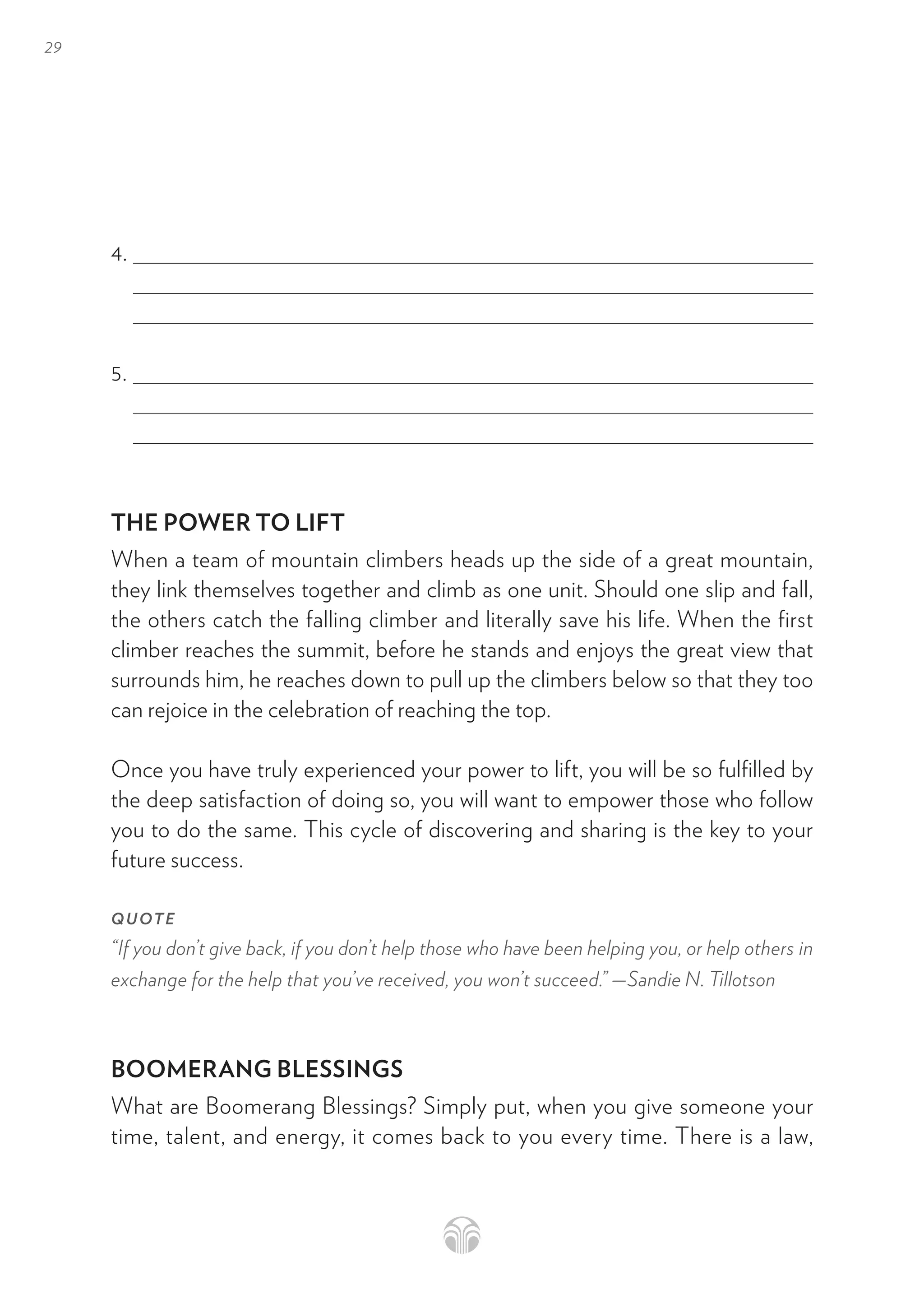 29
4.
5.
THE POWER TO LIFT
When a team of mountain climbers heads up the side of a great mountain,
they link themselves together and climb as one unit. Should one slip and fall,
the others catch the falling climber and literally save his life. When the first
climber reaches the summit, before he stands and enjoys the great view that
surrounds him, he reaches down to pull up the climbers below so that they too
can rejoice in the celebration of reaching the top.
Once you have truly experienced your power to lift, you will be so fulfilled by
the deep satisfaction of doing so, you will want to empower those who follow
you to do the same. This cycle of discovering and sharing is the key to your
future success.
QUOTE
“If you don’t give back, if you don’t help those who have been helping you, or help others in
exchange for the help that you’ve received, you won’t succeed.” —Sandie N. Tillotson
BOOMERANG BLESSINGS
What are Boomerang Blessings? Simply put, when you give someone your
time, talent, and energy, it comes back to you every time. There is a law,
 