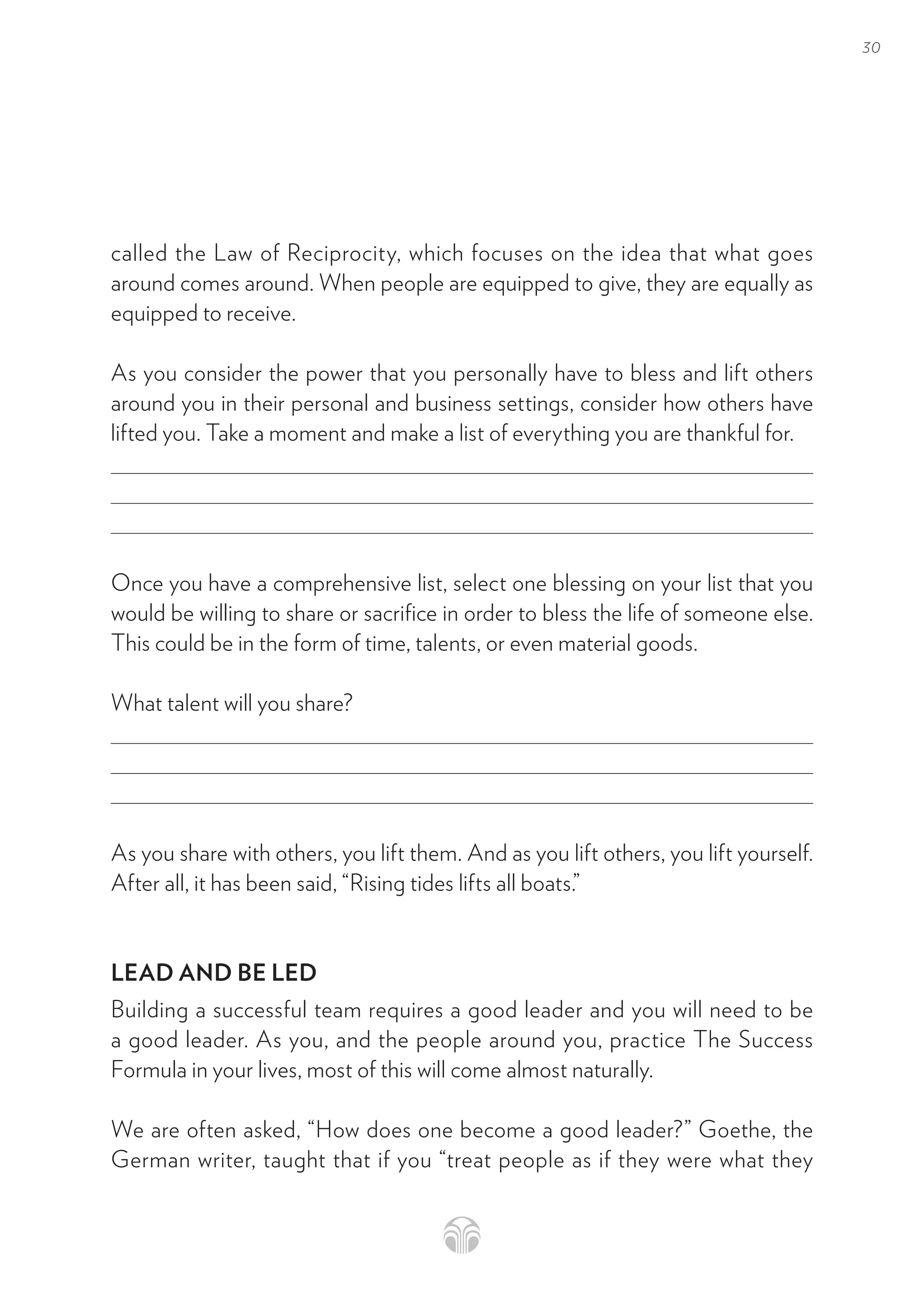 30
called the Law of Reciprocity, which focuses on the idea that what goes
around comes around. When people are equipped to give, they are equally as
equipped to receive.
As you consider the power that you personally have to bless and lift others
around you in their personal and business settings, consider how others have
lifted you. Take a moment and make a list of everything you are thankful for.
Once you have a comprehensive list, select one blessing on your list that you
would be willing to share or sacrifice in order to bless the life of someone else.
This could be in the form of time, talents, or even material goods.
What talent will you share?
As you share with others, you lift them. And as you lift others, you lift yourself.
After all, it has been said, “Rising tides lifts all boats.”
LEAD AND BE LED
Building a successful team requires a good leader and you will need to be
a good leader. As you, and the people around you, practice The Success
Formula in your lives, most of this will come almost naturally.
We are often asked, “How does one become a good leader?” Goethe, the
German writer, taught that if you “treat people as if they were what they
 