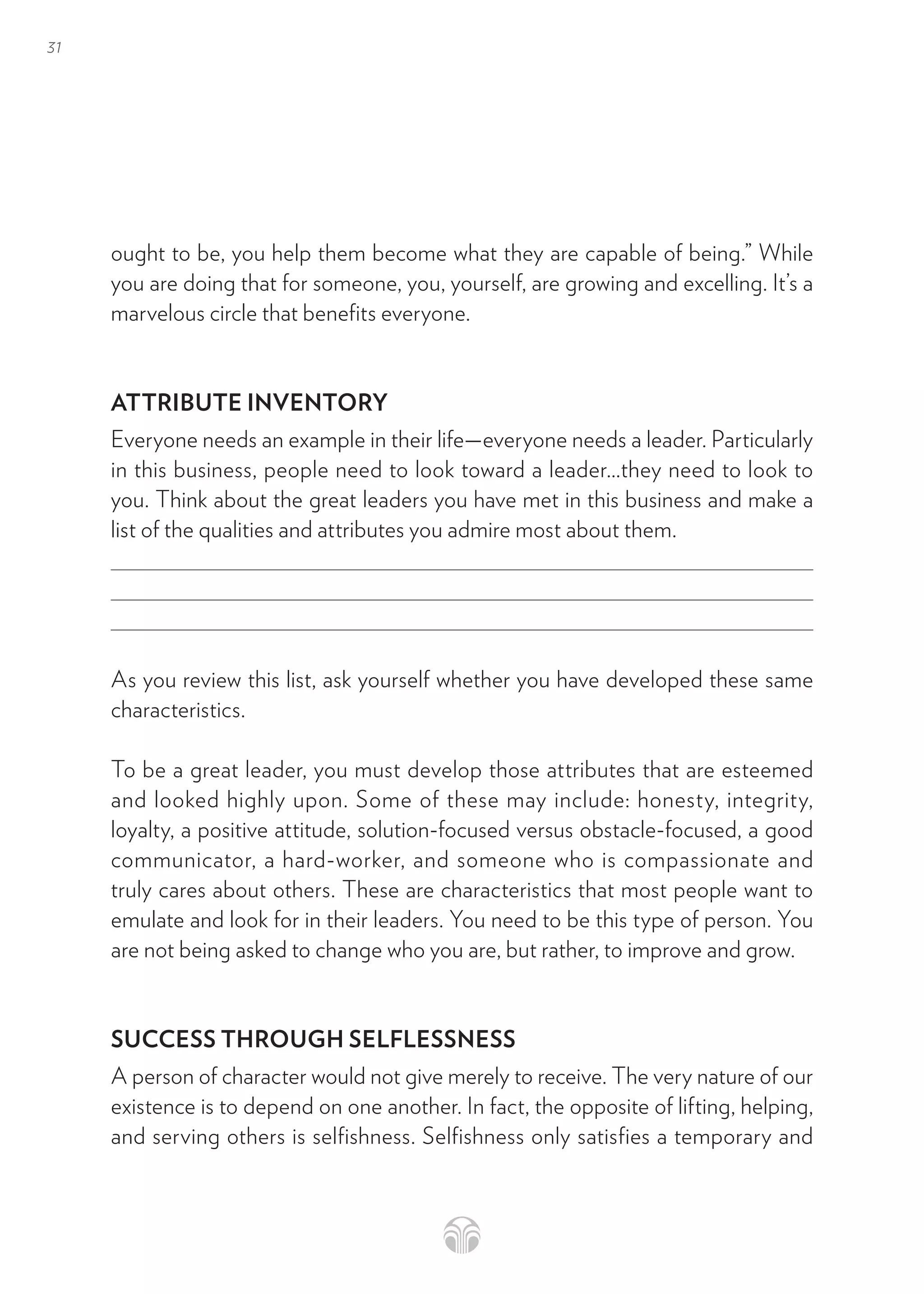 31
ought to be, you help them become what they are capable of being.” While
you are doing that for someone, you, yourself, are growing and excelling. It’s a
marvelous circle that benefits everyone.
ATTRIBUTE INVENTORY
Everyone needs an example in their life—everyone needs a leader. Particularly
in this business, people need to look toward a leader…they need to look to
you. Think about the great leaders you have met in this business and make a
list of the qualities and attributes you admire most about them.
As you review this list, ask yourself whether you have developed these same
characteristics.
To be a great leader, you must develop those attributes that are esteemed
and looked highly upon. Some of these may include: honesty, integrity,
loyalty, a positive attitude, solution-focused versus obstacle-focused, a good
communicator, a hard-worker, and someone who is compassionate and
truly cares about others. These are characteristics that most people want to
emulate and look for in their leaders. You need to be this type of person. You
are not being asked to change who you are, but rather, to improve and grow.
SUCCESS THROUGH SELFLESSNESS
A person of character would not give merely to receive. The very nature of our
existence is to depend on one another. In fact, the opposite of lifting, helping,
and serving others is selfishness. Selfishness only satisfies a temporary and
 