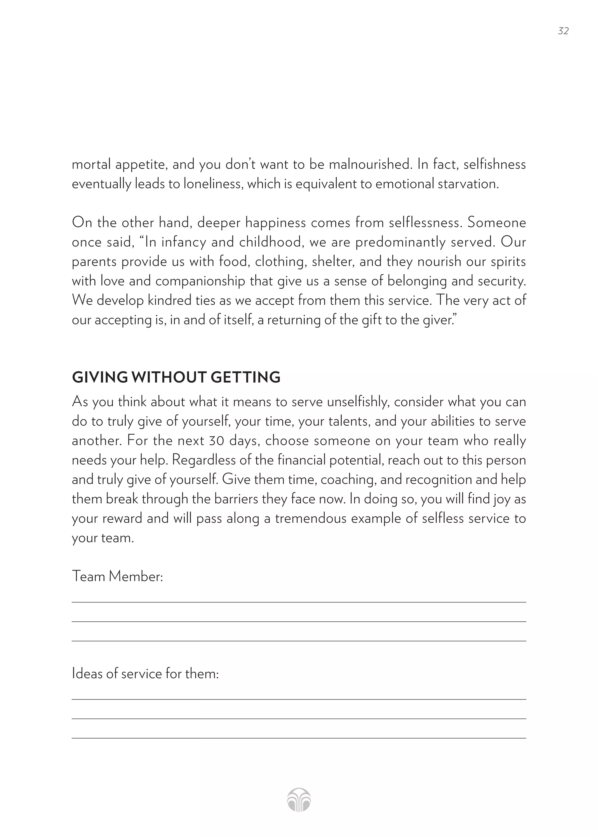 32
mortal appetite, and you don’t want to be malnourished. In fact, selfishness
eventually leads to loneliness, which is equivalent to emotional starvation.
On the other hand, deeper happiness comes from selflessness. Someone
once said, “In infancy and childhood, we are predominantly served. Our
parents provide us with food, clothing, shelter, and they nourish our spirits
with love and companionship that give us a sense of belonging and security.
We develop kindred ties as we accept from them this service. The very act of
our accepting is, in and of itself, a returning of the gift to the giver.”
GIVING WITHOUT GETTING
As you think about what it means to serve unselfishly, consider what you can
do to truly give of yourself, your time, your talents, and your abilities to serve
another. For the next 30 days, choose someone on your team who really
needs your help. Regardless of the financial potential, reach out to this person
and truly give of yourself. Give them time, coaching, and recognition and help
them break through the barriers they face now. In doing so, you will find joy as
your reward and will pass along a tremendous example of selfless service to
your team.
Team Member:
Ideas of service for them:
 