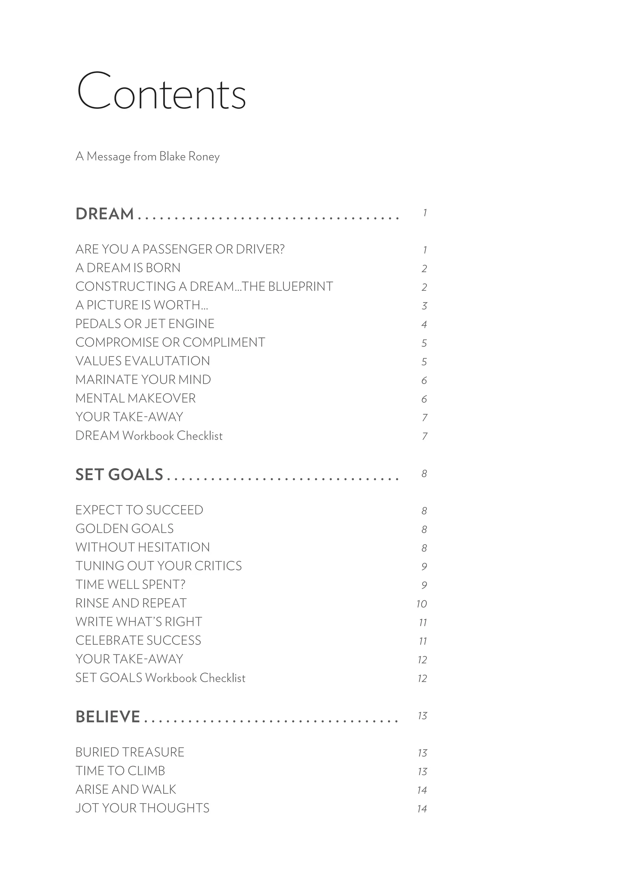 Contents
A Message from Blake Roney
DREAM . . . . . . . . . . . . . . . . . . . . . . . . . . . . . . . . . . . .
ARE YOU A PASSENGER OR DRIVER?
A DREAM IS BORN
CONSTRUCTING A DREAM…THE BLUEPRINT
A PICTURE IS WORTH…
PEDALS OR JET ENGINE
COMPROMISE OR COMPLIMENT
VALUES EVALUTATION
MARINATE YOUR MIND
MENTAL MAKEOVER
YOUR TAKE-AWAY
DREAM Workbook Checklist
SET GOALS . . . . . . . . . . . . . . . . . . . . . . . . . . . . . . . .
EXPECT TO SUCCEED
GOLDEN GOALS
WITHOUT HESITATION
TUNING OUT YOUR CRITICS
TIME WELL SPENT?
RINSE AND REPEAT
WRITE WHAT’S RIGHT
CELEBRATE SUCCESS
YOUR TAKE-AWAY
SET GOALS Workbook Checklist
BELIEVE . . . . . . . . . . . . . . . . . . . . . . . . . . . . . . . . . . .
BURIED TREASURE
TIME TO CLIMB
ARISE AND WALK
JOT YOUR THOUGHTS
1
1
2
2
3
4
5
5
6
6
7
7
8
8
8
8
9
9
10
11
11
12
12
13
13
13
14
14
 