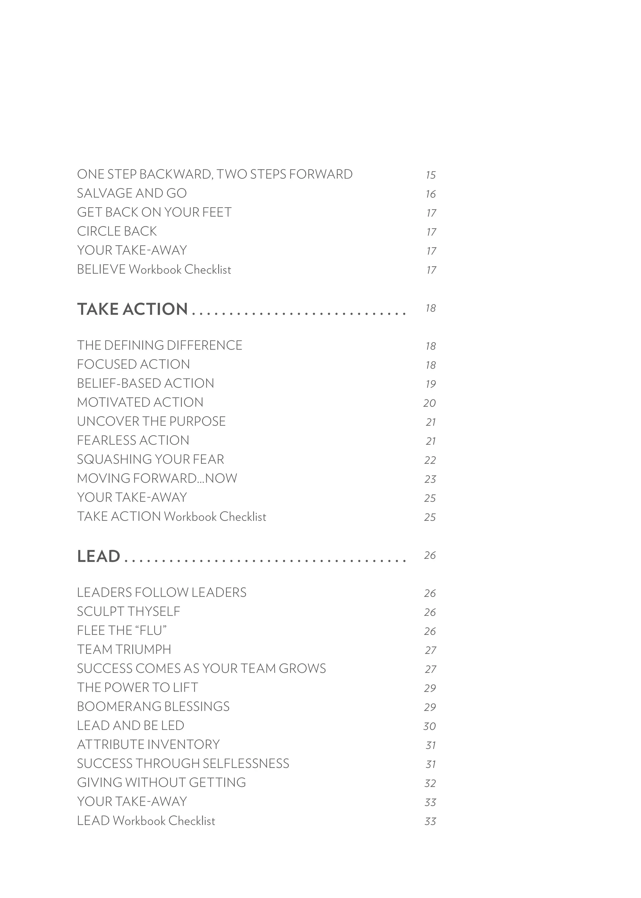 ONE STEP BACKWARD, TWO STEPS FORWARD
SALVAGE AND GO
GET BACK ON YOUR FEET
CIRCLE BACK
YOUR TAKE-AWAY
BELIEVE Workbook Checklist
TAKE ACTION . . . . . . . . . . . . . . . . . . . . . . . . . . . . .
THE DEFINING DIFFERENCE
FOCUSED ACTION
BELIEF-BASED ACTION
MOTIVATED ACTION
UNCOVER THE PURPOSE
FEARLESS ACTION
SQUASHING YOUR FEAR
MOVING FORWARD…NOW
YOUR TAKE-AWAY
TAKE ACTION Workbook Checklist
LEAD . . . . . . . . . . . . . . . . . . . . . . . . . . . . . . . . . . . . . .
LEADERS FOLLOW LEADERS
SCULPT THYSELF
FLEE THE “FLU”
TEAM TRIUMPH
SUCCESS COMES AS YOUR TEAM GROWS
THE POWER TO LIFT
BOOMERANG BLESSINGS
LEAD AND BE LED
ATTRIBUTE INVENTORY
SUCCESS THROUGH SELFLESSNESS
GIVING WITHOUT GETTING
YOUR TAKE-AWAY
LEAD Workbook Checklist
15
16
17
17
17
17
18
18
18
19
20
21
21
22
23
25
25
26
26
26
26
27
27
29
29
30
31
31
32
33
33
 