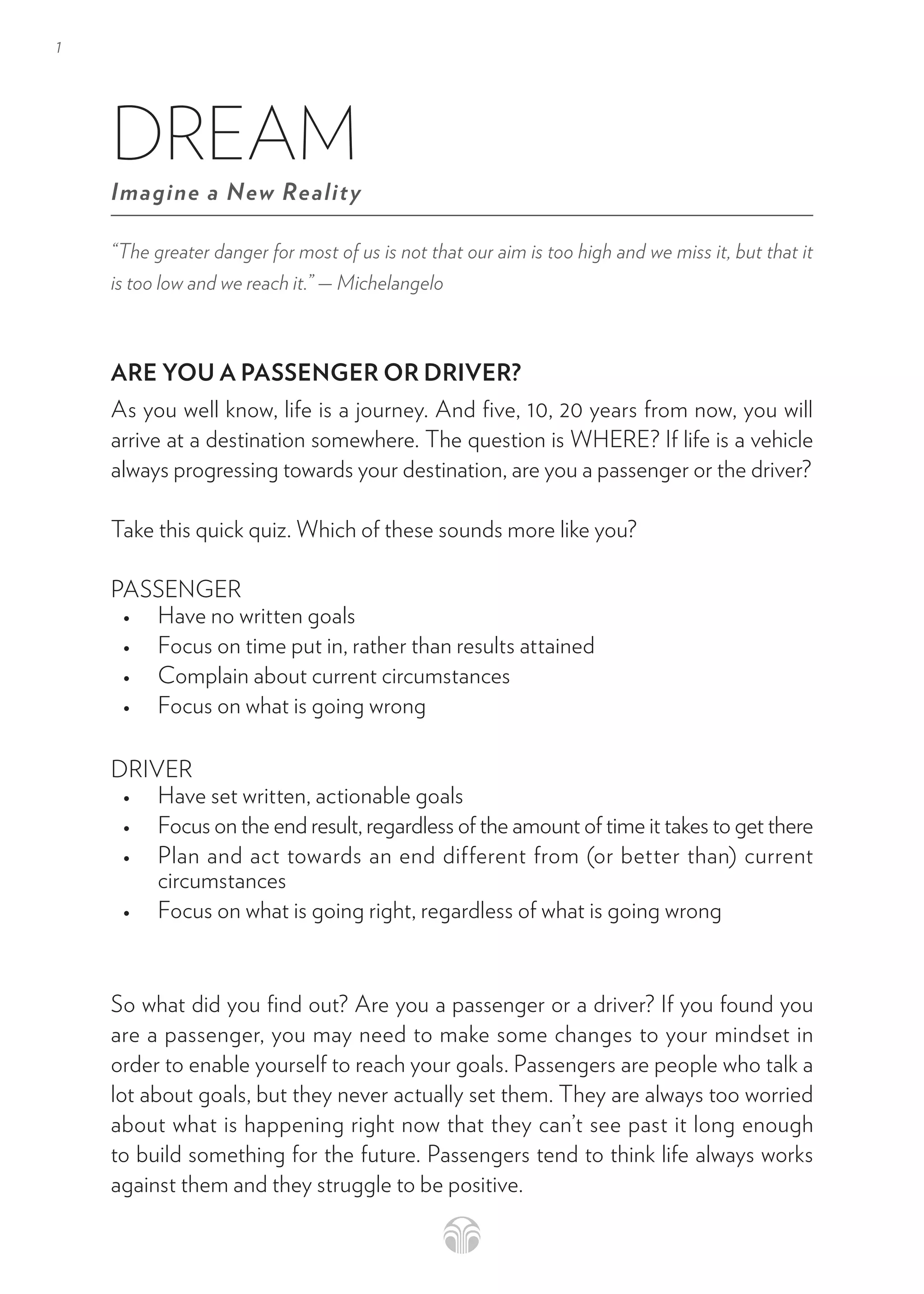 1
“The greater danger for most of us is not that our aim is too high and we miss it, but that it
is too low and we reach it.” — Michelangelo
ARE YOU A PASSENGER OR DRIVER?
As you well know, life is a journey. And five, 10, 20 years from now, you will
arrive at a destination somewhere. The question is WHERE? If life is a vehicle
always progressing towards your destination, are you a passenger or the driver?
Take this quick quiz. Which of these sounds more like you?
PASSENGER
• Have no written goals
• Focus on time put in, rather than results attained
• Complain about current circumstances
• Focus on what is going wrong
DRIVER
• Have set written, actionable goals
• Focus on the end result, regardless of the amount of time it takes to get there
• Plan and act towards an end different from (or better than) current
circumstances
• Focus on what is going right, regardless of what is going wrong
So what did you find out? Are you a passenger or a driver? If you found you
are a passenger, you may need to make some changes to your mindset in
order to enable yourself to reach your goals. Passengers are people who talk a
lot about goals, but they never actually set them. They are always too worried
about what is happening right now that they can’t see past it long enough
to build something for the future. Passengers tend to think life always works
against them and they struggle to be positive.
DREAM
Imagine a New Reality
 