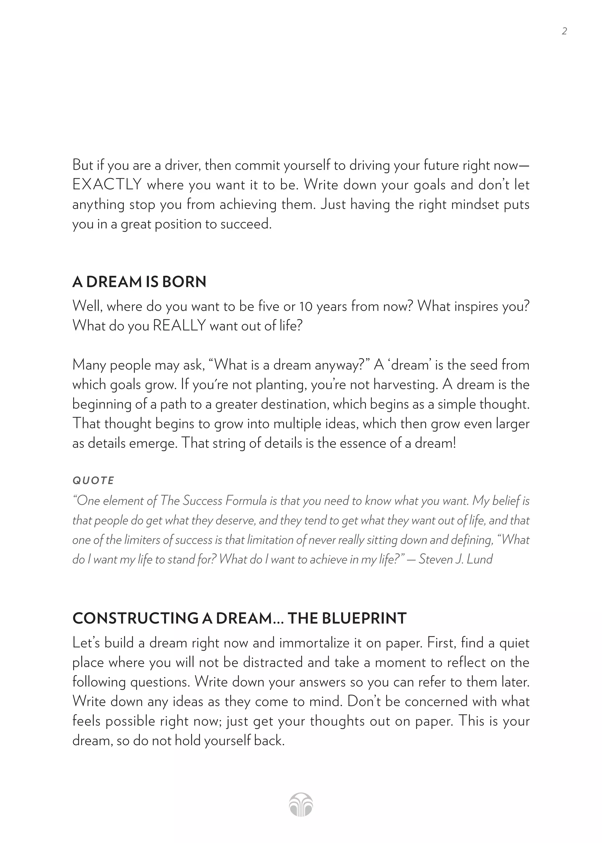 2
But if you are a driver, then commit yourself to driving your future right now—
EXACTLY where you want it to be. Write down your goals and don’t let
anything stop you from achieving them. Just having the right mindset puts
you in a great position to succeed.
A DREAM IS BORN
Well, where do you want to be five or 10 years from now? What inspires you?
What do you REALLY want out of life?
Many people may ask, “What is a dream anyway?” A ‘dream’ is the seed from
which goals grow. If you're not planting, you’re not harvesting. A dream is the
beginning of a path to a greater destination, which begins as a simple thought.
That thought begins to grow into multiple ideas, which then grow even larger
as details emerge. That string of details is the essence of a dream!
QUOTE
“One element of The Success Formula is that you need to know what you want. My belief is
that people do get what they deserve, and they tend to get what they want out of life, and that
one of the limiters of success is that limitation of never really sitting down and defining, “What
do I want my life to stand for? What do I want to achieve in my life?” — Steven J. Lund
CONSTRUCTING A DREAM... THE BLUEPRINT
Let’s build a dream right now and immortalize it on paper. First, find a quiet
place where you will not be distracted and take a moment to reflect on the
following questions. Write down your answers so you can refer to them later.
Write down any ideas as they come to mind. Don’t be concerned with what
feels possible right now; just get your thoughts out on paper. This is your
dream, so do not hold yourself back.
 