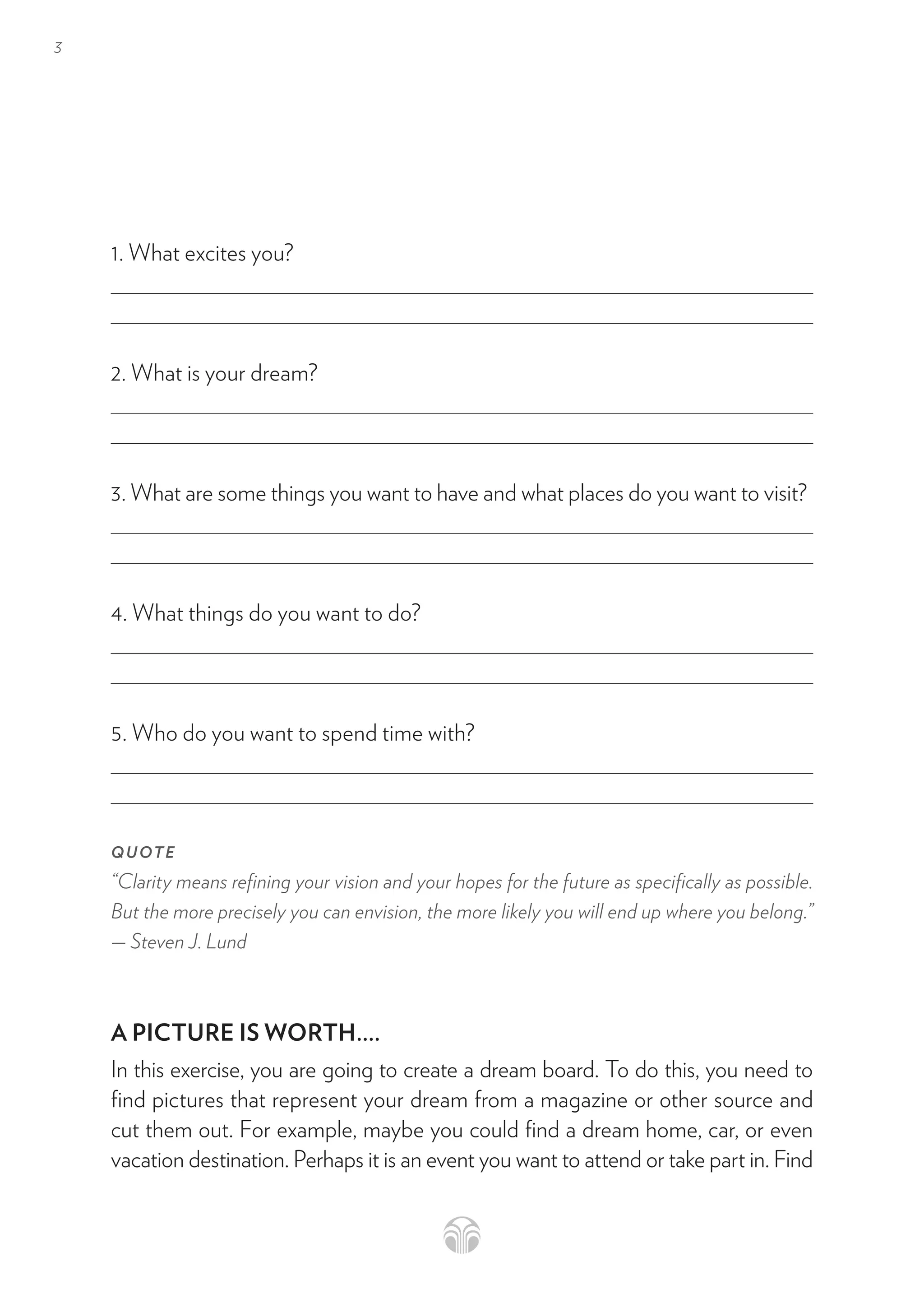 3
1. What excites you?
2. What is your dream? 
3. What are some things you want to have and what places do you want to visit? 
4. What things do you want to do? 
5. Who do you want to spend time with?
QUOTE
“Clarity means refining your vision and your hopes for the future as specifically as possible.
But the more precisely you can envision, the more likely you will end up where you belong.”
— Steven J. Lund
A PICTURE IS WORTH....
In this exercise, you are going to create a dream board. To do this, you need to
find pictures that represent your dream from a magazine or other source and
cut them out. For example, maybe you could find a dream home, car, or even
vacation destination. Perhaps it is an event you want to attend or take part in. Find
 