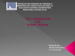 REPUBLICA BOLIVARIANA DE VENEZUELA
MINISTERIO DEL PODER POPULAR PARA LA
EDUCACION SUPERIOR UNIVERSITARIA
MARACAIBO, ESTADO ZULIA
Realizado por:
THAIS NOGUERA
C.I: 16.515.129
TSG Y SU REALCION
CON
OTRAS TEORIAS
 