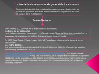 Rene Thom y E.C. Zeeman en la misma década plantearon:
La teoría de las catástrofes ,
rama de las matemáticas de acuerdo con bifurcaciones en Sistemas Dinámicos que clasifica los
fenómenos caracterizados por súbitos desplazamientos en su conducta.
La teoría de sistemas o teoría general de los sistemas
Es el estudio interdisciplinario de los sistemas en general. Su propósito es
estudiar los principios aplicables a los sistemas en cualquier nivel en todos
los campos de la investigación.
También Plantearon
John H. Holland, Murray Gell-Mann, Harold Morowitz, W. Brian Arthur y otros 90 plantean el
sistema adaptativo complejo (CAS), una nueva ciencia de la complejidad que describe surgimiento,
adaptación y auto-organización. Esta basada en simulaciones informáticas. Incluye sistemas de
multiagente que han llegado a ser una herramienta importante en el estudio de los sistemas
sociales y complejos.
En 1980 David Ruelle, Edward Lorenz, Mitchell Feigenbaum, steve smael y James A. Yorke
describieron:
L a Teoría del caos,
una teoría matemática de sistemas dinámicos no lineales que describe bifurcaciones, extrañas
atracciones y movimientos caóticos
 
