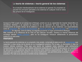 Aunque la TGS surgió en el campo de la Biología, pronto se vio su capacidad de inspirar desarrollos en
disciplinas distintas y se apreció su influencia en la aparición de otras nuevas. Así se ha ido
constituyendo el amplio campo de la sistémica o de las ciencias de los sistemas, con especialidades
como la cibernética, la teoría de la información, la teoría de juegos, la teoría del caos o la teoría de las
catástrofes. En algunas, como la última, ha seguido ocupando un lugar prominente la Biología.
Más reciente es la influencia de la TGS en las Ciencias Sociales. Destaca la intensa influencia del
sociólogo alemán Niklas Luhmann, pero no ha conseguido introducir sólidamente el pensamiento
sistémico en esta área.
PROPOSITO
La teoría general de sistemas en su propósito más amplio, contempla la elaboración de herramientas que
capaciten a otras ramas de la ciencia en su investigación práctica. Por sí sola, no demuestra ni deja de
mostrar efectos prácticos. Para que una teoría de cualquier rama científica esté sólidamente
fundamentada, ha de partir de una sólida coherencia sostenida por la TGS. Si se cuenta con resultados
de laboratorio y se pretende describir su dinámica entre distintos experimentos, la TGS es el contexto
adecuado que permitirá dar soporte a una nueva explicación, que permitirá poner a prueba y verificar su
exactitud. Por esto se la ubica en el ámbito de las metateorías
La teoría de sistemas o teoría general de los sistemas
Es el estudio interdisciplinario de los sistemas en general. Su propósito es
estudiar los principios aplicables a los sistemas en cualquier nivel en todos
los campos de la investigación.
 