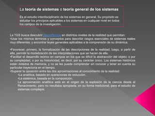 La TGS busca descubrir isomorfismos en distintos niveles de la realidad que permitan:
•Usar los mismos términos y conceptos para describir rasgos esenciales de sistemas reales
muy diferentes; y encontrar leyes generales aplicables a la comprensión de su dinámica.
•Favorecer, primero, la formalización de las descripciones de la realidad; luego, a partir de
ella, permitir la modelización de las interpretaciones que se hacen de ella.
•Facilitar el desarrollo teórico en campos en los que es difícil la abstracción del objeto; o por
su complejidad, o por su historicidad, es decir, por su carácter único. Los sistemas históricos
están dotados de memoria, y no se les puede comprender sin conocer y tener en cuenta su
particular trayectoria en el tiempo.
•Superar la oposición entre las dos aproximaciones al conocimiento de la realidad:
•La analítica, basada en operaciones de reducción.
•La sistémica, basada en la composición.
La aproximación analítica está en el origen de la explosión de la ciencia desde el
Renacimiento, pero no resultaba apropiada, en su forma tradicional, para el estudio de
sistemas complejos.
La teoría de sistemas o teoría general de los sistemas
Es el estudio interdisciplinario de los sistemas en general. Su propósito es
estudiar los principios aplicables a los sistemas en cualquier nivel en todos
los campos de la investigación.
 