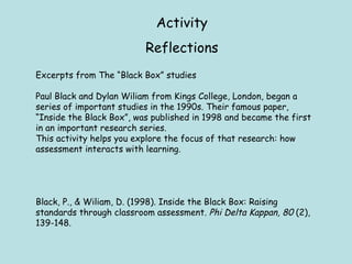 Activity Reflections Excerpts from The “Black Box” studies Paul Black and Dylan Wiliam from Kings College, London, began a series of important studies in the 1990s. Their famous paper, “Inside the Black Box”, was published in 1998 and became the first in an important research series.  This activity helps you explore the focus of that research: how assessment interacts with learning. Black, P., & Wiliam, D. (1998). Inside the Black Box: Raising standards through classroom assessment.  Phi Delta Kappan, 80  (2), 139-148. 