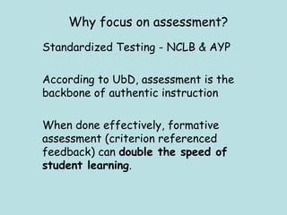 Standardized Testing - NCLB & AYP  According to UbD, assessment is the backbone of authentic instruction When done effectively, formative assessment (criterion referenced feedback) can  double the speed of student learning . Why focus on assessment? 