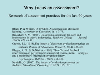 Research of assessment practices for the last 40 years Black, P. & Wiliam, D. (1998b). Assessment and classroom  learning.  Assessment in Education, 5 (1), 7-74. Brookhart, S. M. (2004). Classroom assessment: tensions and  intersections in theory and practice.  Teachers College  Record,   106 (3), 429 – 458. Crooks, T.J. (1988).The impact of classroom evaluation practices on  students,  Review of Educational Research ,  58 (4), 438-481. Kluger, A. N., & DeNisi, A. (1996). The effects of feedback  interventions on performance: a historical review, meta- analysis, and a preliminary feedback intervention theory.  Psychological Bulletin, 119 (2), 254-284. Natriello, G. (1987). The impact of evaluation processes on  students.  Educational Psychologist, 22 (2), 155-157. Why focus on assessment? 